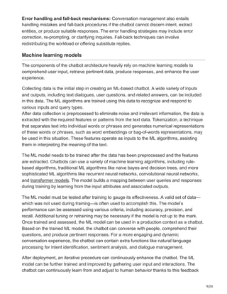 9/20
Error handling and fall-back mechanisms: Conversation management also entails
handling mistakes and fall-back procedures if the chatbot cannot discern intent, extract
entities, or produce suitable responses. The error handling strategies may include error
correction, re-prompting, or clarifying inquiries. Fall-back techniques can involve
redistributing the workload or offering substitute replies.
Machine learning models
The components of the chatbot architecture heavily rely on machine learning models to
comprehend user input, retrieve pertinent data, produce responses, and enhance the user
experience.
Collecting data is the initial step in creating an ML-based chatbot. A wide variety of inputs
and outputs, including text dialogues, user questions, and related answers, can be included
in this data. The ML algorithms are trained using this data to recognize and respond to
various inputs and query types.
After data collection is preprocessed to eliminate noise and irrelevant information, the data is
extracted with the required features or patterns from the text data. Tokenization, a technique
that separates text into individual words or phrases and generates numerical representations
of these words or phrases, such as word embeddings or bag-of-words representations, may
be used in this situation. These features operate as inputs to the ML algorithms, assisting
them in interpreting the meaning of the text.
The ML model needs to be trained after the data has been preprocessed and the features
are extracted. Chatbots can use a variety of machine learning algorithms, including rule-
based algorithms, traditional ML algorithms like naive bayes and decision trees, and more
sophisticated ML algorithms like recurrent neural networks, convolutional neural networks,
and transformer models. The model builds a mapping between user queries and responses
during training by learning from the input attributes and associated outputs.
The ML model must be tested after training to gauge its effectiveness. A valid set of data—
which was not used during training—is often used to accomplish this. The model’s
performance can be assessed using various criteria, including accuracy, precision, and
recall. Additional tuning or retraining may be necessary if the model is not up to the mark.
Once trained and assessed, the ML model can be used in a production context as a chatbot.
Based on the trained ML model, the chatbot can converse with people, comprehend their
questions, and produce pertinent responses. For a more engaging and dynamic
conversation experience, the chatbot can contain extra functions like natural language
processing for intent identification, sentiment analysis, and dialogue management.
After deployment, an iterative procedure can continuously enhance the chatbot. The ML
model can be further trained and improved by gathering user input and interactions. The
chatbot can continuously learn from and adjust to human behavior thanks to this feedback
 