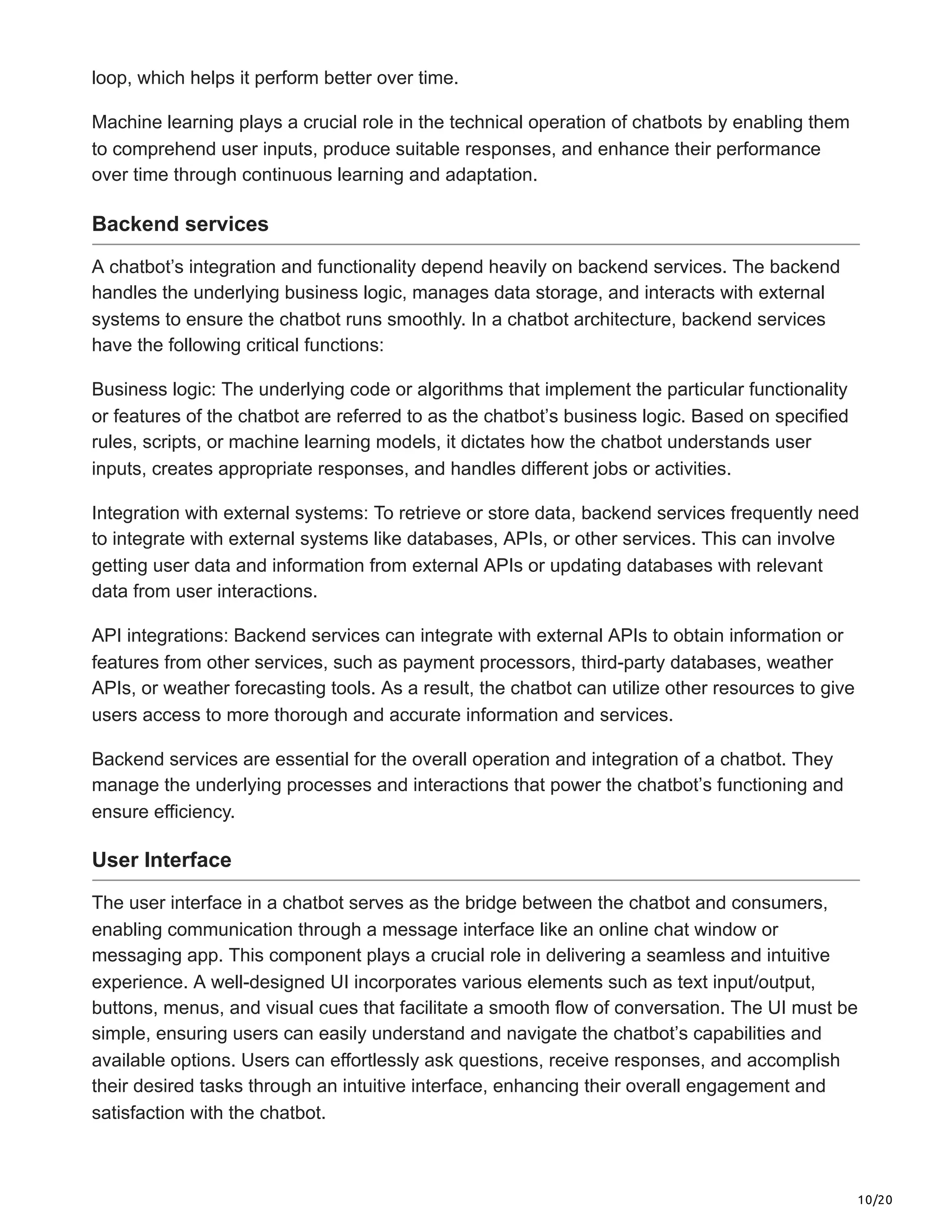 10/20
loop, which helps it perform better over time.
Machine learning plays a crucial role in the technical operation of chatbots by enabling them
to comprehend user inputs, produce suitable responses, and enhance their performance
over time through continuous learning and adaptation.
Backend services
A chatbot’s integration and functionality depend heavily on backend services. The backend
handles the underlying business logic, manages data storage, and interacts with external
systems to ensure the chatbot runs smoothly. In a chatbot architecture, backend services
have the following critical functions:
Business logic: The underlying code or algorithms that implement the particular functionality
or features of the chatbot are referred to as the chatbot’s business logic. Based on specified
rules, scripts, or machine learning models, it dictates how the chatbot understands user
inputs, creates appropriate responses, and handles different jobs or activities.
Integration with external systems: To retrieve or store data, backend services frequently need
to integrate with external systems like databases, APIs, or other services. This can involve
getting user data and information from external APIs or updating databases with relevant
data from user interactions.
API integrations: Backend services can integrate with external APIs to obtain information or
features from other services, such as payment processors, third-party databases, weather
APIs, or weather forecasting tools. As a result, the chatbot can utilize other resources to give
users access to more thorough and accurate information and services.
Backend services are essential for the overall operation and integration of a chatbot. They
manage the underlying processes and interactions that power the chatbot’s functioning and
ensure efficiency.
User Interface
The user interface in a chatbot serves as the bridge between the chatbot and consumers,
enabling communication through a message interface like an online chat window or
messaging app. This component plays a crucial role in delivering a seamless and intuitive
experience. A well-designed UI incorporates various elements such as text input/output,
buttons, menus, and visual cues that facilitate a smooth flow of conversation. The UI must be
simple, ensuring users can easily understand and navigate the chatbot’s capabilities and
available options. Users can effortlessly ask questions, receive responses, and accomplish
their desired tasks through an intuitive interface, enhancing their overall engagement and
satisfaction with the chatbot.
 