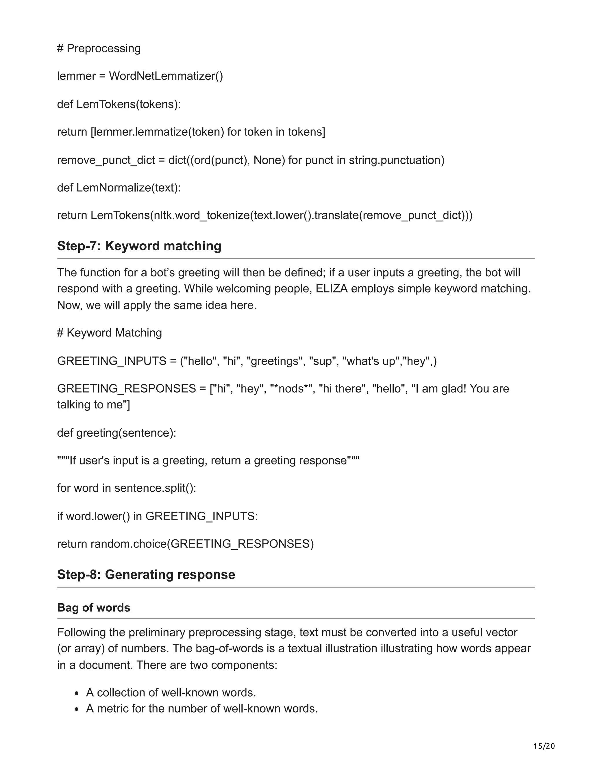 15/20
# Preprocessing
lemmer = WordNetLemmatizer()
def LemTokens(tokens):
return [lemmer.lemmatize(token) for token in tokens]
remove_punct_dict = dict((ord(punct), None) for punct in string.punctuation)
def LemNormalize(text):
return LemTokens(nltk.word_tokenize(text.lower().translate(remove_punct_dict)))
Step-7: Keyword matching
The function for a bot’s greeting will then be defined; if a user inputs a greeting, the bot will
respond with a greeting. While welcoming people, ELIZA employs simple keyword matching.
Now, we will apply the same idea here.
# Keyword Matching
GREETING_INPUTS = ("hello", "hi", "greetings", "sup", "what's up","hey",)
GREETING_RESPONSES = ["hi", "hey", "*nods*", "hi there", "hello", "I am glad! You are
talking to me"]
def greeting(sentence):
"""If user's input is a greeting, return a greeting response"""
for word in sentence.split():
if word.lower() in GREETING_INPUTS:
return random.choice(GREETING_RESPONSES)
Step-8: Generating response
Bag of words
Following the preliminary preprocessing stage, text must be converted into a useful vector
(or array) of numbers. The bag-of-words is a textual illustration illustrating how words appear
in a document. There are two components:
A collection of well-known words.
A metric for the number of well-known words.
 
