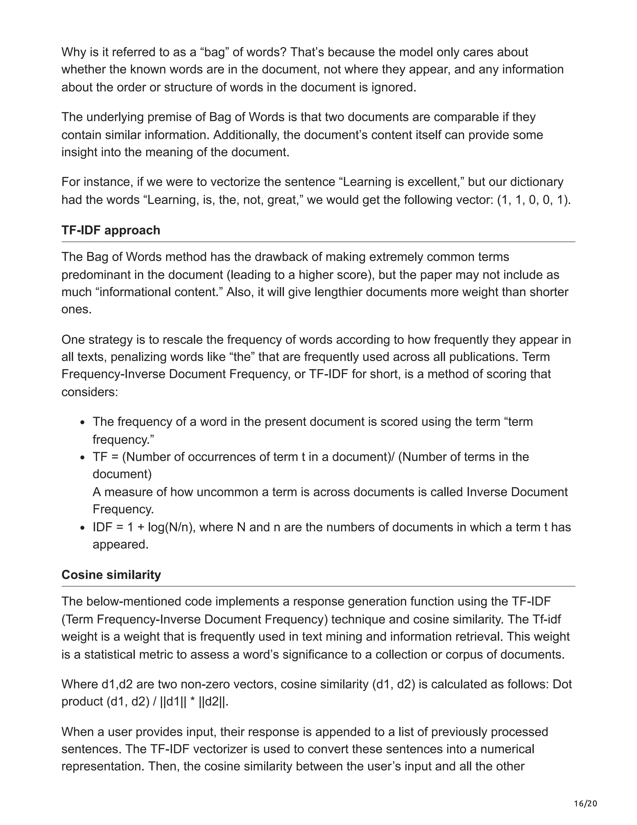 16/20
Why is it referred to as a “bag” of words? That’s because the model only cares about
whether the known words are in the document, not where they appear, and any information
about the order or structure of words in the document is ignored.
The underlying premise of Bag of Words is that two documents are comparable if they
contain similar information. Additionally, the document’s content itself can provide some
insight into the meaning of the document.
For instance, if we were to vectorize the sentence “Learning is excellent,” but our dictionary
had the words “Learning, is, the, not, great,” we would get the following vector: (1, 1, 0, 0, 1).
TF-IDF approach
The Bag of Words method has the drawback of making extremely common terms
predominant in the document (leading to a higher score), but the paper may not include as
much “informational content.” Also, it will give lengthier documents more weight than shorter
ones.
One strategy is to rescale the frequency of words according to how frequently they appear in
all texts, penalizing words like “the” that are frequently used across all publications. Term
Frequency-Inverse Document Frequency, or TF-IDF for short, is a method of scoring that
considers:
The frequency of a word in the present document is scored using the term “term
frequency.”
TF = (Number of occurrences of term t in a document)/ (Number of terms in the
document)
A measure of how uncommon a term is across documents is called Inverse Document
Frequency.
IDF = 1 + log(N/n), where N and n are the numbers of documents in which a term t has
appeared.
Cosine similarity
The below-mentioned code implements a response generation function using the TF-IDF
(Term Frequency-Inverse Document Frequency) technique and cosine similarity. The Tf-idf
weight is a weight that is frequently used in text mining and information retrieval. This weight
is a statistical metric to assess a word’s significance to a collection or corpus of documents.
Where d1,d2 are two non-zero vectors, cosine similarity (d1, d2) is calculated as follows: Dot
product (d1, d2) / ||d1|| * ||d2||.
When a user provides input, their response is appended to a list of previously processed
sentences. The TF-IDF vectorizer is used to convert these sentences into a numerical
representation. Then, the cosine similarity between the user’s input and all the other
 