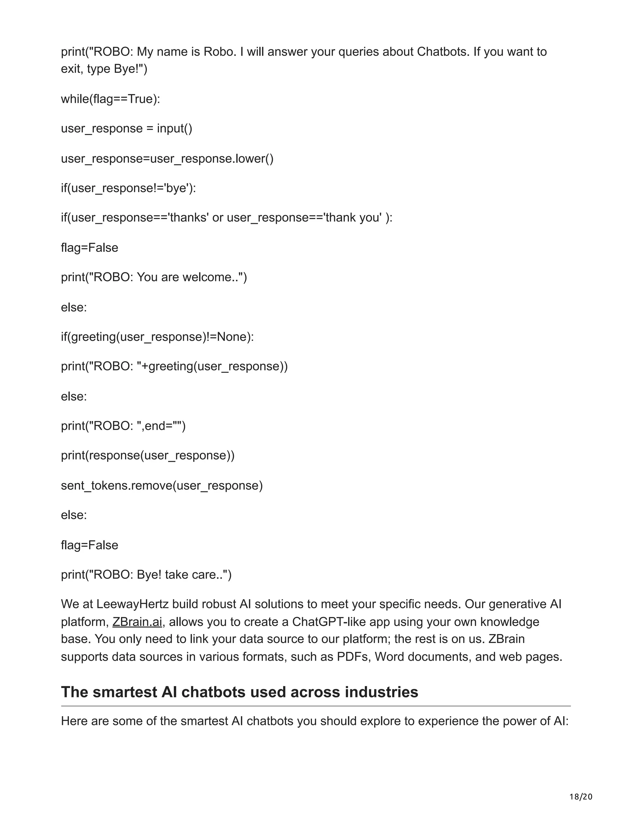 18/20
print("ROBO: My name is Robo. I will answer your queries about Chatbots. If you want to
exit, type Bye!")
while(flag==True):
user_response = input()
user_response=user_response.lower()
if(user_response!='bye'):
if(user_response=='thanks' or user_response=='thank you' ):
flag=False
print("ROBO: You are welcome..")
else:
if(greeting(user_response)!=None):
print("ROBO: "+greeting(user_response))
else:
print("ROBO: ",end="")
print(response(user_response))
sent_tokens.remove(user_response)
else:
flag=False
print("ROBO: Bye! take care..")
We at LeewayHertz build robust AI solutions to meet your specific needs. Our generative AI
platform, ZBrain.ai, allows you to create a ChatGPT-like app using your own knowledge
base. You only need to link your data source to our platform; the rest is on us. ZBrain
supports data sources in various formats, such as PDFs, Word documents, and web pages.
The smartest AI chatbots used across industries
Here are some of the smartest AI chatbots you should explore to experience the power of AI:
 