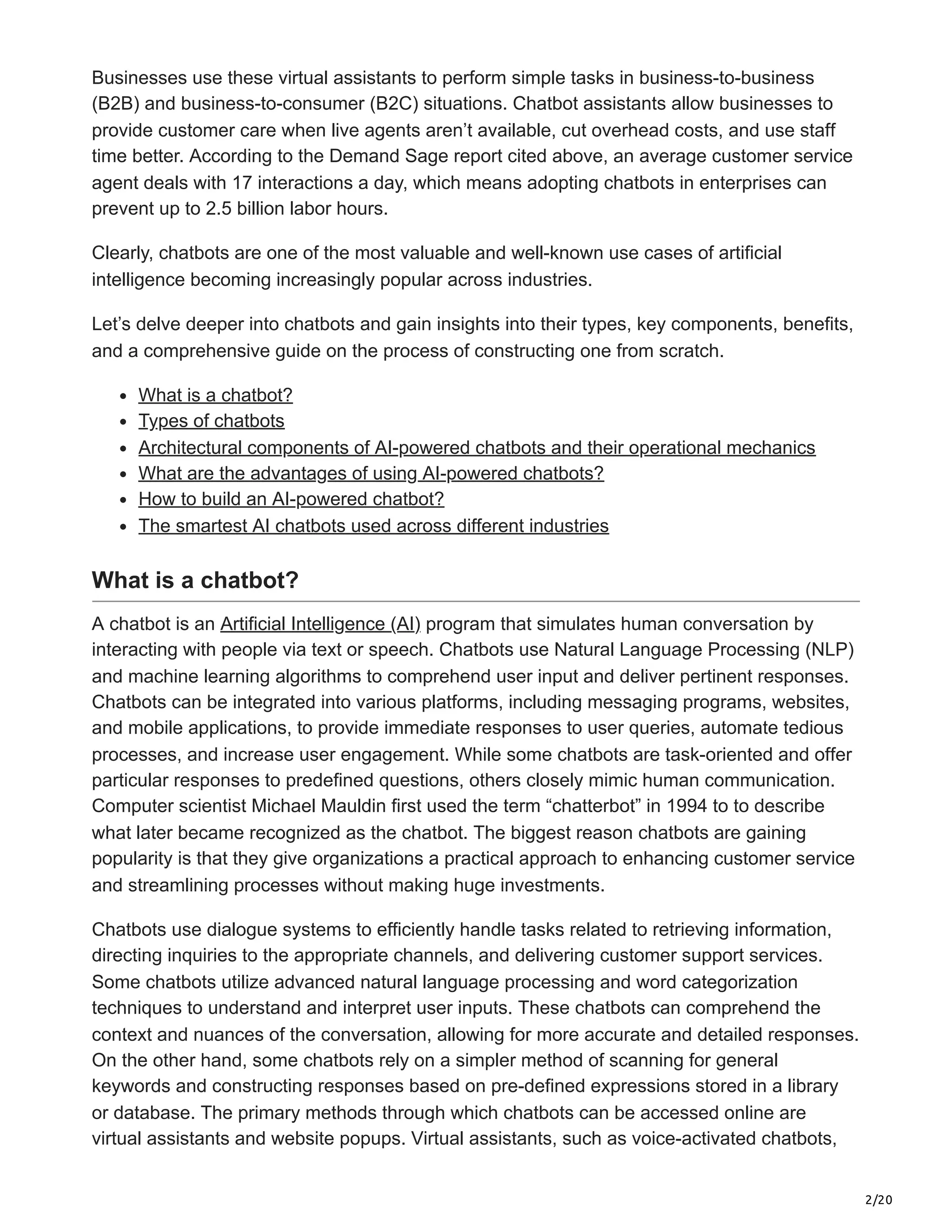 2/20
Businesses use these virtual assistants to perform simple tasks in business-to-business
(B2B) and business-to-consumer (B2C) situations. Chatbot assistants allow businesses to
provide customer care when live agents aren’t available, cut overhead costs, and use staff
time better. According to the Demand Sage report cited above, an average customer service
agent deals with 17 interactions a day, which means adopting chatbots in enterprises can
prevent up to 2.5 billion labor hours.
Clearly, chatbots are one of the most valuable and well-known use cases of artificial
intelligence becoming increasingly popular across industries.
Let’s delve deeper into chatbots and gain insights into their types, key components, benefits,
and a comprehensive guide on the process of constructing one from scratch.
What is a chatbot?
Types of chatbots
Architectural components of AI-powered chatbots and their operational mechanics
What are the advantages of using AI-powered chatbots?
How to build an AI-powered chatbot?
The smartest AI chatbots used across different industries
What is a chatbot?
A chatbot is an Artificial Intelligence (AI) program that simulates human conversation by
interacting with people via text or speech. Chatbots use Natural Language Processing (NLP)
and machine learning algorithms to comprehend user input and deliver pertinent responses.
Chatbots can be integrated into various platforms, including messaging programs, websites,
and mobile applications, to provide immediate responses to user queries, automate tedious
processes, and increase user engagement. While some chatbots are task-oriented and offer
particular responses to predefined questions, others closely mimic human communication.
Computer scientist Michael Mauldin first used the term “chatterbot” in 1994 to to describe
what later became recognized as the chatbot. The biggest reason chatbots are gaining
popularity is that they give organizations a practical approach to enhancing customer service
and streamlining processes without making huge investments.
Chatbots use dialogue systems to efficiently handle tasks related to retrieving information,
directing inquiries to the appropriate channels, and delivering customer support services.
Some chatbots utilize advanced natural language processing and word categorization
techniques to understand and interpret user inputs. These chatbots can comprehend the
context and nuances of the conversation, allowing for more accurate and detailed responses.
On the other hand, some chatbots rely on a simpler method of scanning for general
keywords and constructing responses based on pre-defined expressions stored in a library
or database. The primary methods through which chatbots can be accessed online are
virtual assistants and website popups. Virtual assistants, such as voice-activated chatbots,
 