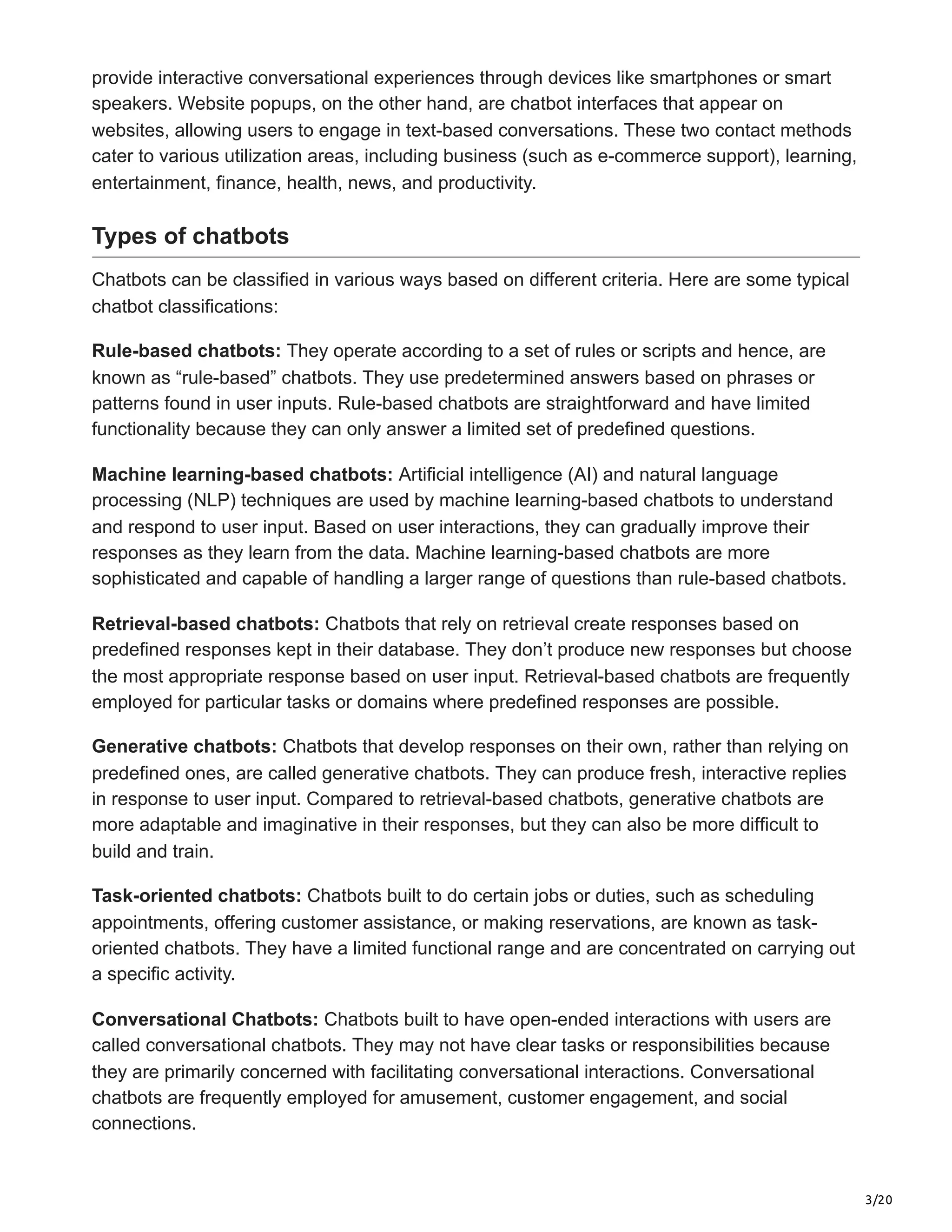3/20
provide interactive conversational experiences through devices like smartphones or smart
speakers. Website popups, on the other hand, are chatbot interfaces that appear on
websites, allowing users to engage in text-based conversations. These two contact methods
cater to various utilization areas, including business (such as e-commerce support), learning,
entertainment, finance, health, news, and productivity.
Types of chatbots
Chatbots can be classified in various ways based on different criteria. Here are some typical
chatbot classifications:
Rule-based chatbots: They operate according to a set of rules or scripts and hence, are
known as “rule-based” chatbots. They use predetermined answers based on phrases or
patterns found in user inputs. Rule-based chatbots are straightforward and have limited
functionality because they can only answer a limited set of predefined questions.
Machine learning-based chatbots: Artificial intelligence (AI) and natural language
processing (NLP) techniques are used by machine learning-based chatbots to understand
and respond to user input. Based on user interactions, they can gradually improve their
responses as they learn from the data. Machine learning-based chatbots are more
sophisticated and capable of handling a larger range of questions than rule-based chatbots.
Retrieval-based chatbots: Chatbots that rely on retrieval create responses based on
predefined responses kept in their database. They don’t produce new responses but choose
the most appropriate response based on user input. Retrieval-based chatbots are frequently
employed for particular tasks or domains where predefined responses are possible.
Generative chatbots: Chatbots that develop responses on their own, rather than relying on
predefined ones, are called generative chatbots. They can produce fresh, interactive replies
in response to user input. Compared to retrieval-based chatbots, generative chatbots are
more adaptable and imaginative in their responses, but they can also be more difficult to
build and train.
Task-oriented chatbots: Chatbots built to do certain jobs or duties, such as scheduling
appointments, offering customer assistance, or making reservations, are known as task-
oriented chatbots. They have a limited functional range and are concentrated on carrying out
a specific activity.
Conversational Chatbots: Chatbots built to have open-ended interactions with users are
called conversational chatbots. They may not have clear tasks or responsibilities because
they are primarily concerned with facilitating conversational interactions. Conversational
chatbots are frequently employed for amusement, customer engagement, and social
connections.
 
