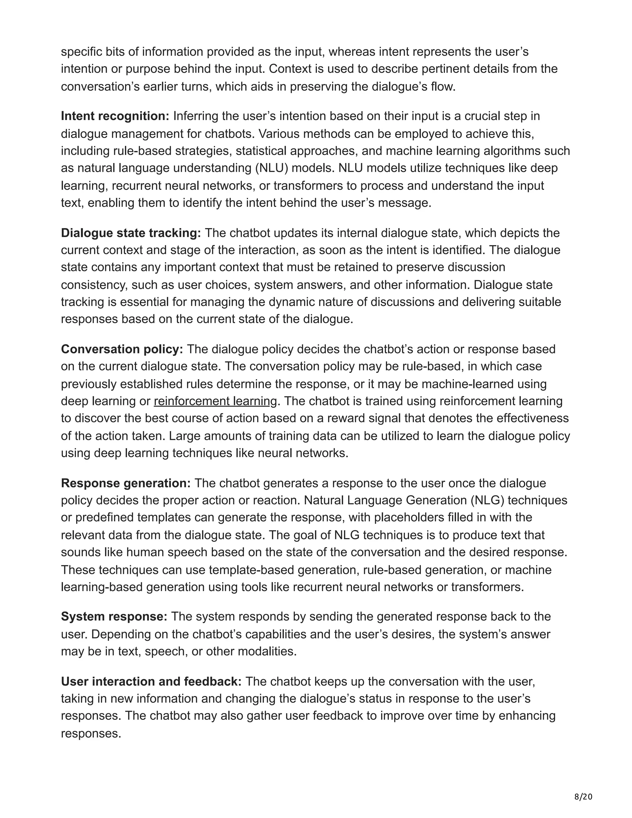 8/20
specific bits of information provided as the input, whereas intent represents the user’s
intention or purpose behind the input. Context is used to describe pertinent details from the
conversation’s earlier turns, which aids in preserving the dialogue’s flow.
Intent recognition: Inferring the user’s intention based on their input is a crucial step in
dialogue management for chatbots. Various methods can be employed to achieve this,
including rule-based strategies, statistical approaches, and machine learning algorithms such
as natural language understanding (NLU) models. NLU models utilize techniques like deep
learning, recurrent neural networks, or transformers to process and understand the input
text, enabling them to identify the intent behind the user’s message.
Dialogue state tracking: The chatbot updates its internal dialogue state, which depicts the
current context and stage of the interaction, as soon as the intent is identified. The dialogue
state contains any important context that must be retained to preserve discussion
consistency, such as user choices, system answers, and other information. Dialogue state
tracking is essential for managing the dynamic nature of discussions and delivering suitable
responses based on the current state of the dialogue.
Conversation policy: The dialogue policy decides the chatbot’s action or response based
on the current dialogue state. The conversation policy may be rule-based, in which case
previously established rules determine the response, or it may be machine-learned using
deep learning or reinforcement learning. The chatbot is trained using reinforcement learning
to discover the best course of action based on a reward signal that denotes the effectiveness
of the action taken. Large amounts of training data can be utilized to learn the dialogue policy
using deep learning techniques like neural networks.
Response generation: The chatbot generates a response to the user once the dialogue
policy decides the proper action or reaction. Natural Language Generation (NLG) techniques
or predefined templates can generate the response, with placeholders filled in with the
relevant data from the dialogue state. The goal of NLG techniques is to produce text that
sounds like human speech based on the state of the conversation and the desired response.
These techniques can use template-based generation, rule-based generation, or machine
learning-based generation using tools like recurrent neural networks or transformers.
System response: The system responds by sending the generated response back to the
user. Depending on the chatbot’s capabilities and the user’s desires, the system’s answer
may be in text, speech, or other modalities.
User interaction and feedback: The chatbot keeps up the conversation with the user,
taking in new information and changing the dialogue’s status in response to the user’s
responses. The chatbot may also gather user feedback to improve over time by enhancing
responses.
 