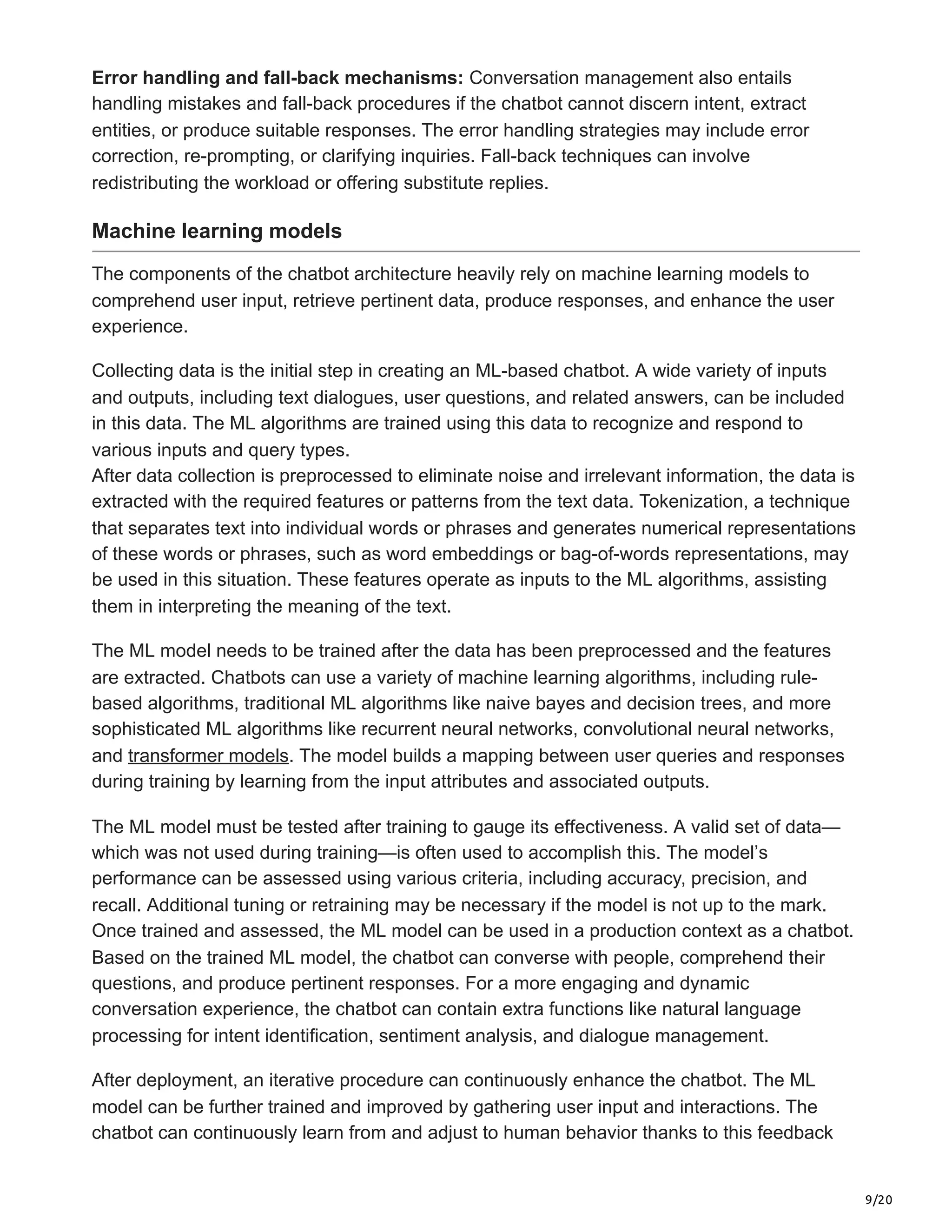 9/20
Error handling and fall-back mechanisms: Conversation management also entails
handling mistakes and fall-back procedures if the chatbot cannot discern intent, extract
entities, or produce suitable responses. The error handling strategies may include error
correction, re-prompting, or clarifying inquiries. Fall-back techniques can involve
redistributing the workload or offering substitute replies.
Machine learning models
The components of the chatbot architecture heavily rely on machine learning models to
comprehend user input, retrieve pertinent data, produce responses, and enhance the user
experience.
Collecting data is the initial step in creating an ML-based chatbot. A wide variety of inputs
and outputs, including text dialogues, user questions, and related answers, can be included
in this data. The ML algorithms are trained using this data to recognize and respond to
various inputs and query types.
After data collection is preprocessed to eliminate noise and irrelevant information, the data is
extracted with the required features or patterns from the text data. Tokenization, a technique
that separates text into individual words or phrases and generates numerical representations
of these words or phrases, such as word embeddings or bag-of-words representations, may
be used in this situation. These features operate as inputs to the ML algorithms, assisting
them in interpreting the meaning of the text.
The ML model needs to be trained after the data has been preprocessed and the features
are extracted. Chatbots can use a variety of machine learning algorithms, including rule-
based algorithms, traditional ML algorithms like naive bayes and decision trees, and more
sophisticated ML algorithms like recurrent neural networks, convolutional neural networks,
and transformer models. The model builds a mapping between user queries and responses
during training by learning from the input attributes and associated outputs.
The ML model must be tested after training to gauge its effectiveness. A valid set of data—
which was not used during training—is often used to accomplish this. The model’s
performance can be assessed using various criteria, including accuracy, precision, and
recall. Additional tuning or retraining may be necessary if the model is not up to the mark.
Once trained and assessed, the ML model can be used in a production context as a chatbot.
Based on the trained ML model, the chatbot can converse with people, comprehend their
questions, and produce pertinent responses. For a more engaging and dynamic
conversation experience, the chatbot can contain extra functions like natural language
processing for intent identification, sentiment analysis, and dialogue management.
After deployment, an iterative procedure can continuously enhance the chatbot. The ML
model can be further trained and improved by gathering user input and interactions. The
chatbot can continuously learn from and adjust to human behavior thanks to this feedback
 