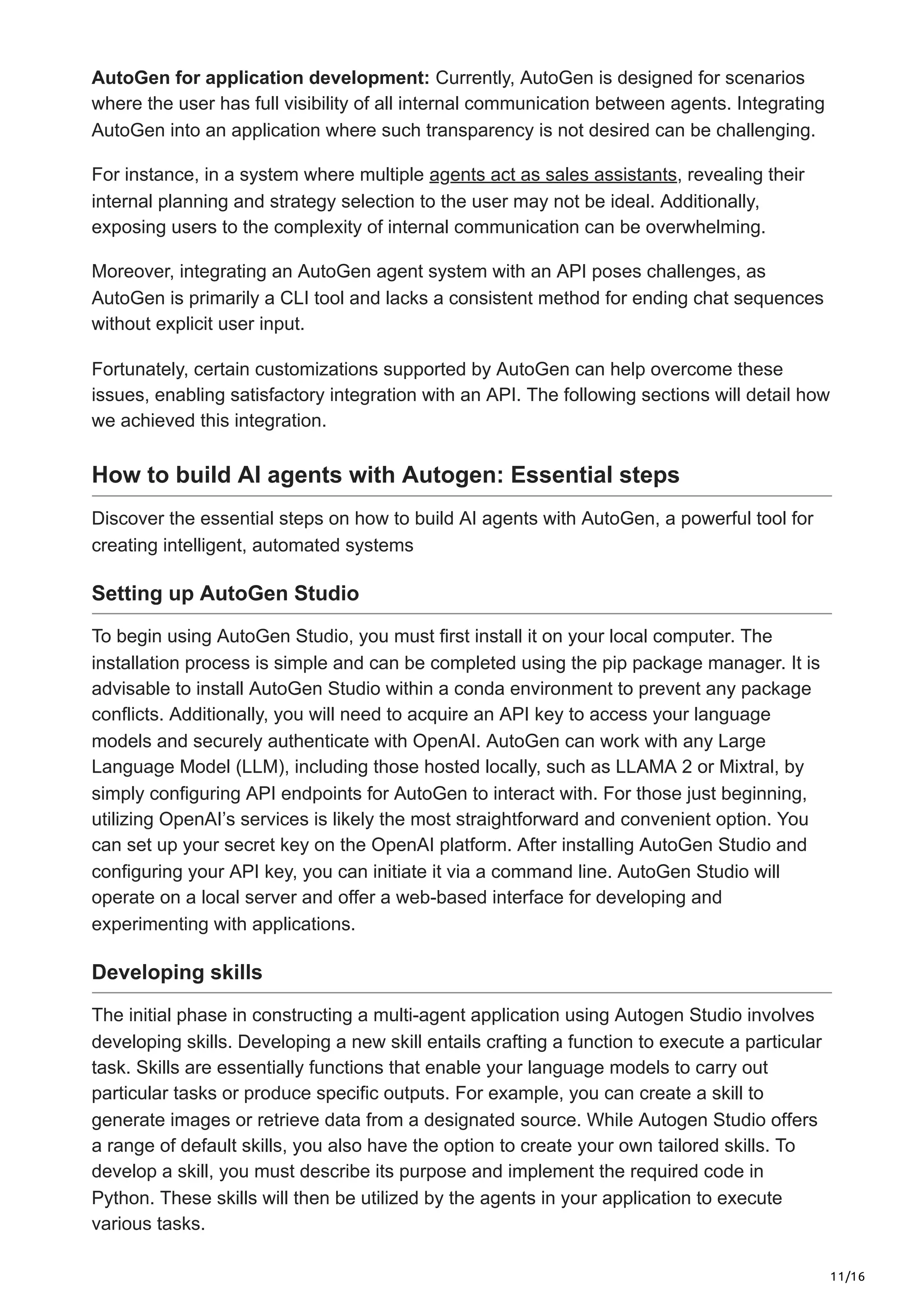 11/16
AutoGen for application development: Currently, AutoGen is designed for scenarios
where the user has full visibility of all internal communication between agents. Integrating
AutoGen into an application where such transparency is not desired can be challenging.
For instance, in a system where multiple agents act as sales assistants, revealing their
internal planning and strategy selection to the user may not be ideal. Additionally,
exposing users to the complexity of internal communication can be overwhelming.
Moreover, integrating an AutoGen agent system with an API poses challenges, as
AutoGen is primarily a CLI tool and lacks a consistent method for ending chat sequences
without explicit user input.
Fortunately, certain customizations supported by AutoGen can help overcome these
issues, enabling satisfactory integration with an API. The following sections will detail how
we achieved this integration.
How to build AI agents with Autogen: Essential steps
Discover the essential steps on how to build AI agents with AutoGen, a powerful tool for
creating intelligent, automated systems
Setting up AutoGen Studio
To begin using AutoGen Studio, you must first install it on your local computer. The
installation process is simple and can be completed using the pip package manager. It is
advisable to install AutoGen Studio within a conda environment to prevent any package
conflicts. Additionally, you will need to acquire an API key to access your language
models and securely authenticate with OpenAI. AutoGen can work with any Large
Language Model (LLM), including those hosted locally, such as LLAMA 2 or Mixtral, by
simply configuring API endpoints for AutoGen to interact with. For those just beginning,
utilizing OpenAI’s services is likely the most straightforward and convenient option. You
can set up your secret key on the OpenAI platform. After installing AutoGen Studio and
configuring your API key, you can initiate it via a command line. AutoGen Studio will
operate on a local server and offer a web-based interface for developing and
experimenting with applications.
Developing skills
The initial phase in constructing a multi-agent application using Autogen Studio involves
developing skills. Developing a new skill entails crafting a function to execute a particular
task. Skills are essentially functions that enable your language models to carry out
particular tasks or produce specific outputs. For example, you can create a skill to
generate images or retrieve data from a designated source. While Autogen Studio offers
a range of default skills, you also have the option to create your own tailored skills. To
develop a skill, you must describe its purpose and implement the required code in
Python. These skills will then be utilized by the agents in your application to execute
various tasks.
 