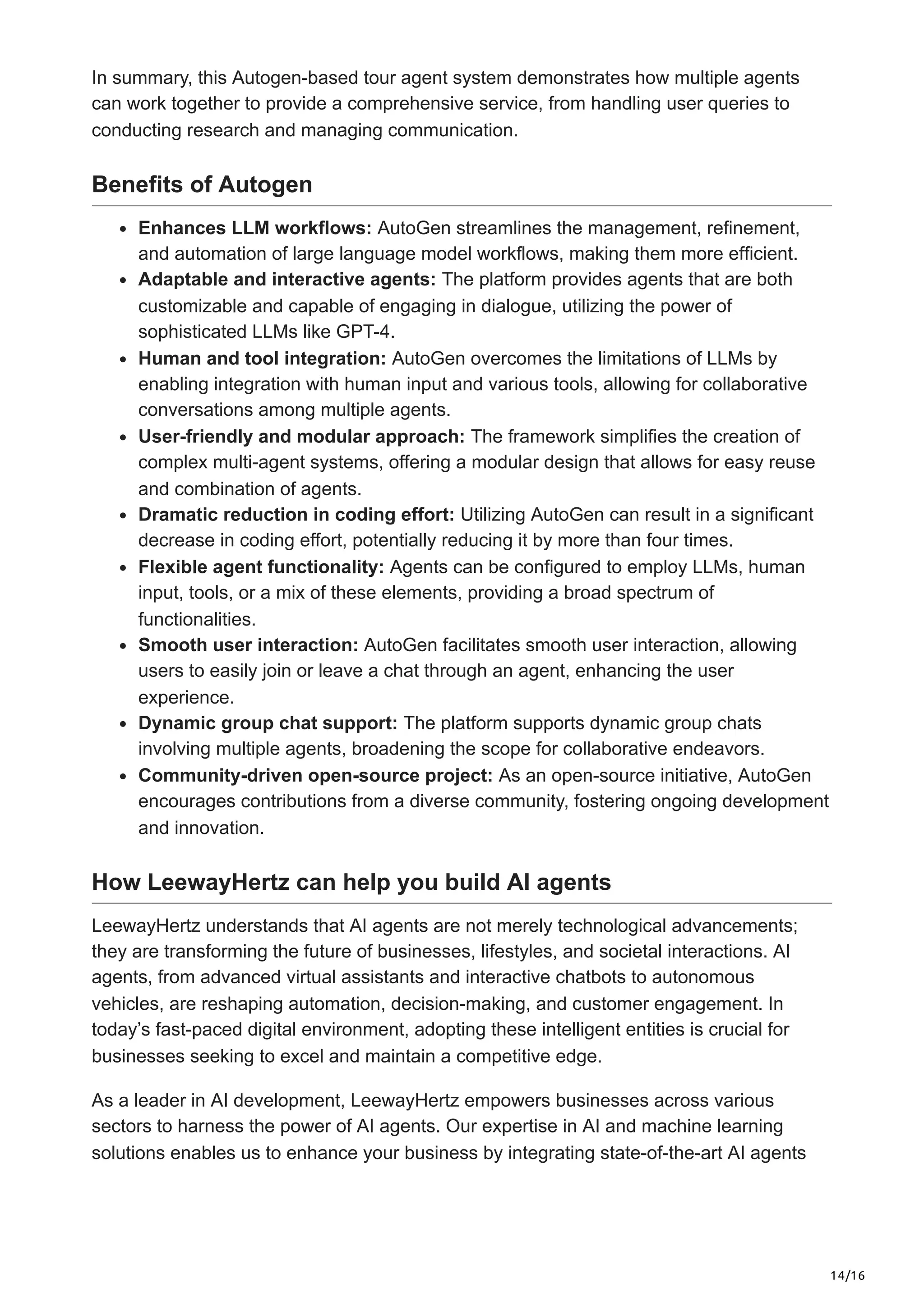 14/16
In summary, this Autogen-based tour agent system demonstrates how multiple agents
can work together to provide a comprehensive service, from handling user queries to
conducting research and managing communication.
Benefits of Autogen
Enhances LLM workflows: AutoGen streamlines the management, refinement,
and automation of large language model workflows, making them more efficient.
Adaptable and interactive agents: The platform provides agents that are both
customizable and capable of engaging in dialogue, utilizing the power of
sophisticated LLMs like GPT-4.
Human and tool integration: AutoGen overcomes the limitations of LLMs by
enabling integration with human input and various tools, allowing for collaborative
conversations among multiple agents.
User-friendly and modular approach: The framework simplifies the creation of
complex multi-agent systems, offering a modular design that allows for easy reuse
and combination of agents.
Dramatic reduction in coding effort: Utilizing AutoGen can result in a significant
decrease in coding effort, potentially reducing it by more than four times.
Flexible agent functionality: Agents can be configured to employ LLMs, human
input, tools, or a mix of these elements, providing a broad spectrum of
functionalities.
Smooth user interaction: AutoGen facilitates smooth user interaction, allowing
users to easily join or leave a chat through an agent, enhancing the user
experience.
Dynamic group chat support: The platform supports dynamic group chats
involving multiple agents, broadening the scope for collaborative endeavors.
Community-driven open-source project: As an open-source initiative, AutoGen
encourages contributions from a diverse community, fostering ongoing development
and innovation.
How LeewayHertz can help you build AI agents
LeewayHertz understands that AI agents are not merely technological advancements;
they are transforming the future of businesses, lifestyles, and societal interactions. AI
agents, from advanced virtual assistants and interactive chatbots to autonomous
vehicles, are reshaping automation, decision-making, and customer engagement. In
today’s fast-paced digital environment, adopting these intelligent entities is crucial for
businesses seeking to excel and maintain a competitive edge.
As a leader in AI development, LeewayHertz empowers businesses across various
sectors to harness the power of AI agents. Our expertise in AI and machine learning
solutions enables us to enhance your business by integrating state-of-the-art AI agents
 
