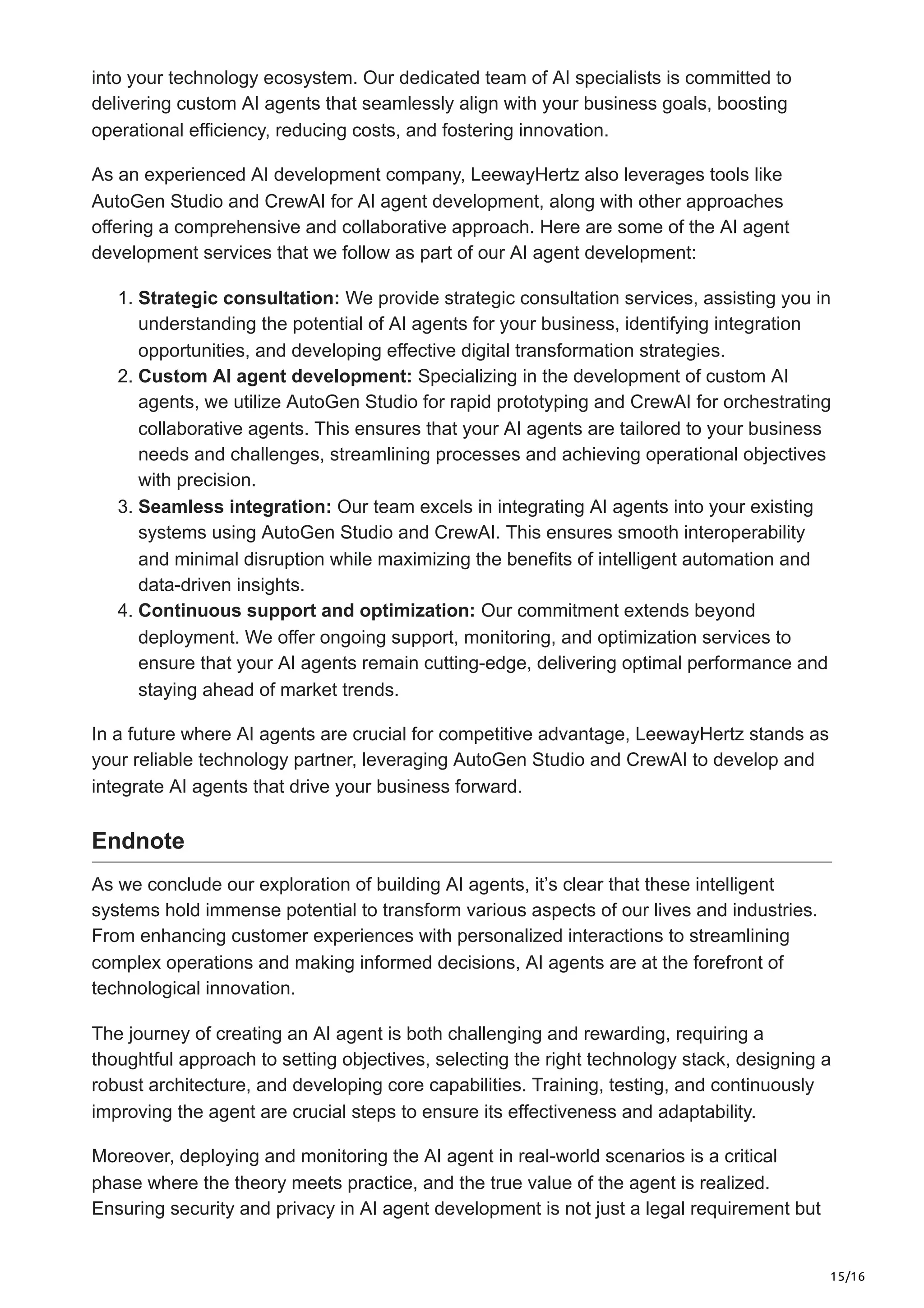 15/16
into your technology ecosystem. Our dedicated team of AI specialists is committed to
delivering custom AI agents that seamlessly align with your business goals, boosting
operational efficiency, reducing costs, and fostering innovation.
As an experienced AI development company, LeewayHertz also leverages tools like
AutoGen Studio and CrewAI for AI agent development, along with other approaches
offering a comprehensive and collaborative approach. Here are some of the AI agent
development services that we follow as part of our AI agent development:
1. Strategic consultation: We provide strategic consultation services, assisting you in
understanding the potential of AI agents for your business, identifying integration
opportunities, and developing effective digital transformation strategies.
2. Custom AI agent development: Specializing in the development of custom AI
agents, we utilize AutoGen Studio for rapid prototyping and CrewAI for orchestrating
collaborative agents. This ensures that your AI agents are tailored to your business
needs and challenges, streamlining processes and achieving operational objectives
with precision.
3. Seamless integration: Our team excels in integrating AI agents into your existing
systems using AutoGen Studio and CrewAI. This ensures smooth interoperability
and minimal disruption while maximizing the benefits of intelligent automation and
data-driven insights.
4. Continuous support and optimization: Our commitment extends beyond
deployment. We offer ongoing support, monitoring, and optimization services to
ensure that your AI agents remain cutting-edge, delivering optimal performance and
staying ahead of market trends.
In a future where AI agents are crucial for competitive advantage, LeewayHertz stands as
your reliable technology partner, leveraging AutoGen Studio and CrewAI to develop and
integrate AI agents that drive your business forward.
Endnote
As we conclude our exploration of building AI agents, it’s clear that these intelligent
systems hold immense potential to transform various aspects of our lives and industries.
From enhancing customer experiences with personalized interactions to streamlining
complex operations and making informed decisions, AI agents are at the forefront of
technological innovation.
The journey of creating an AI agent is both challenging and rewarding, requiring a
thoughtful approach to setting objectives, selecting the right technology stack, designing a
robust architecture, and developing core capabilities. Training, testing, and continuously
improving the agent are crucial steps to ensure its effectiveness and adaptability.
Moreover, deploying and monitoring the AI agent in real-world scenarios is a critical
phase where the theory meets practice, and the true value of the agent is realized.
Ensuring security and privacy in AI agent development is not just a legal requirement but
 