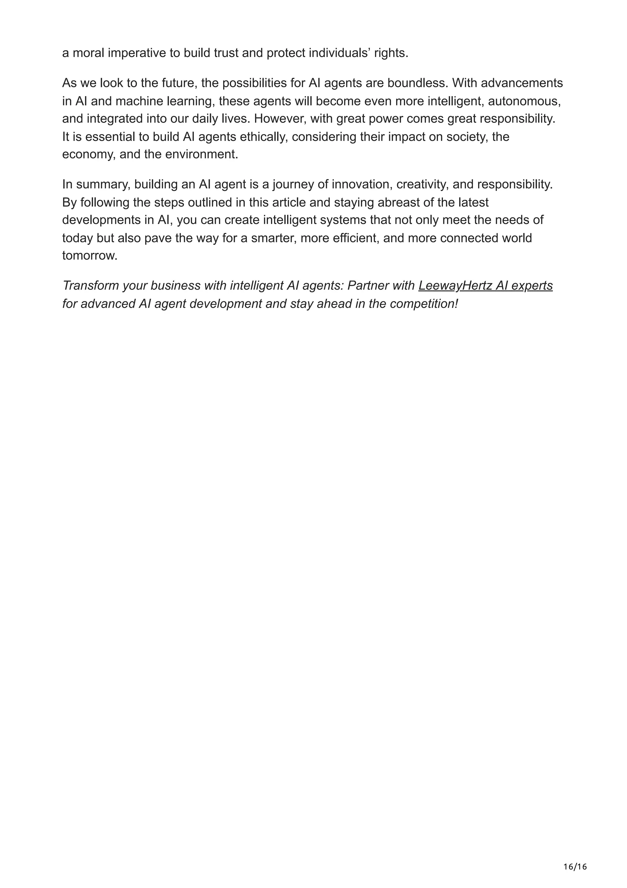 16/16
a moral imperative to build trust and protect individuals’ rights.
As we look to the future, the possibilities for AI agents are boundless. With advancements
in AI and machine learning, these agents will become even more intelligent, autonomous,
and integrated into our daily lives. However, with great power comes great responsibility.
It is essential to build AI agents ethically, considering their impact on society, the
economy, and the environment.
In summary, building an AI agent is a journey of innovation, creativity, and responsibility.
By following the steps outlined in this article and staying abreast of the latest
developments in AI, you can create intelligent systems that not only meet the needs of
today but also pave the way for a smarter, more efficient, and more connected world
tomorrow.
Transform your business with intelligent AI agents: Partner with LeewayHertz AI experts
for advanced AI agent development and stay ahead in the competition!
 