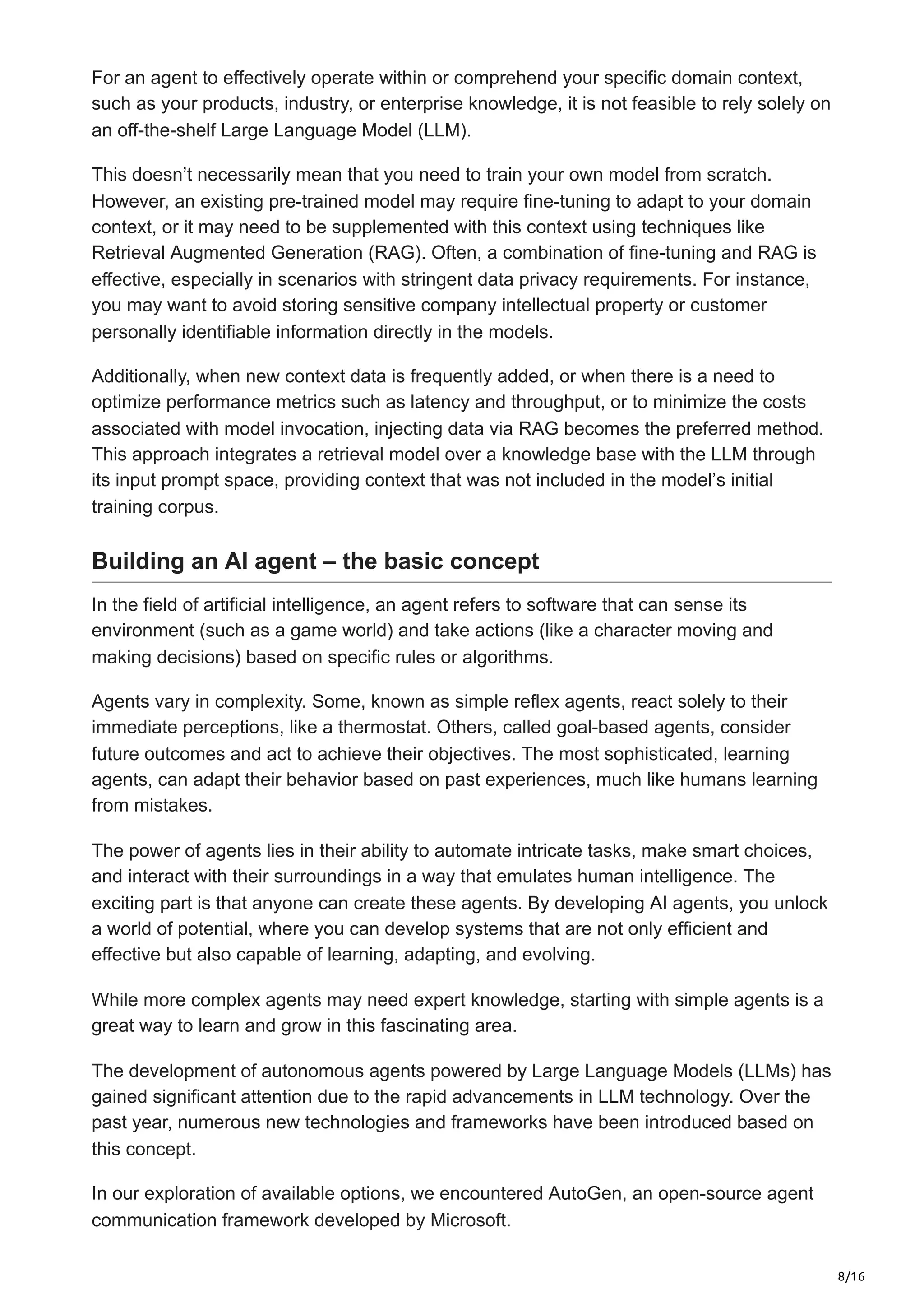 8/16
For an agent to effectively operate within or comprehend your specific domain context,
such as your products, industry, or enterprise knowledge, it is not feasible to rely solely on
an off-the-shelf Large Language Model (LLM).
This doesn’t necessarily mean that you need to train your own model from scratch.
However, an existing pre-trained model may require fine-tuning to adapt to your domain
context, or it may need to be supplemented with this context using techniques like
Retrieval Augmented Generation (RAG). Often, a combination of fine-tuning and RAG is
effective, especially in scenarios with stringent data privacy requirements. For instance,
you may want to avoid storing sensitive company intellectual property or customer
personally identifiable information directly in the models.
Additionally, when new context data is frequently added, or when there is a need to
optimize performance metrics such as latency and throughput, or to minimize the costs
associated with model invocation, injecting data via RAG becomes the preferred method.
This approach integrates a retrieval model over a knowledge base with the LLM through
its input prompt space, providing context that was not included in the model’s initial
training corpus.
Building an AI agent – the basic concept
In the field of artificial intelligence, an agent refers to software that can sense its
environment (such as a game world) and take actions (like a character moving and
making decisions) based on specific rules or algorithms.
Agents vary in complexity. Some, known as simple reflex agents, react solely to their
immediate perceptions, like a thermostat. Others, called goal-based agents, consider
future outcomes and act to achieve their objectives. The most sophisticated, learning
agents, can adapt their behavior based on past experiences, much like humans learning
from mistakes.
The power of agents lies in their ability to automate intricate tasks, make smart choices,
and interact with their surroundings in a way that emulates human intelligence. The
exciting part is that anyone can create these agents. By developing AI agents, you unlock
a world of potential, where you can develop systems that are not only efficient and
effective but also capable of learning, adapting, and evolving.
While more complex agents may need expert knowledge, starting with simple agents is a
great way to learn and grow in this fascinating area.
The development of autonomous agents powered by Large Language Models (LLMs) has
gained significant attention due to the rapid advancements in LLM technology. Over the
past year, numerous new technologies and frameworks have been introduced based on
this concept.
In our exploration of available options, we encountered AutoGen, an open-source agent
communication framework developed by Microsoft.
 