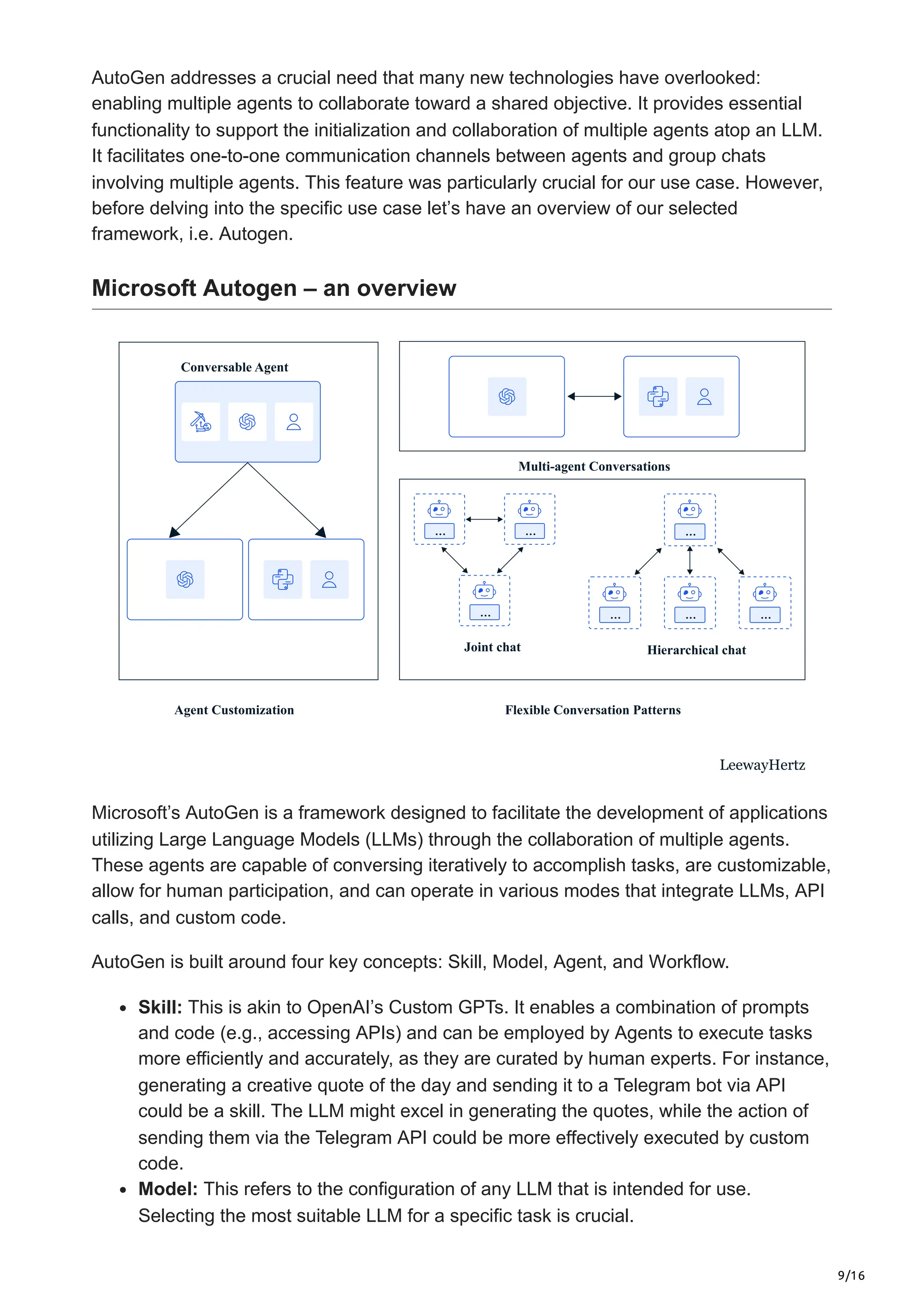 9/16
AutoGen addresses a crucial need that many new technologies have overlooked:
enabling multiple agents to collaborate toward a shared objective. It provides essential
functionality to support the initialization and collaboration of multiple agents atop an LLM.
It facilitates one-to-one communication channels between agents and group chats
involving multiple agents. This feature was particularly crucial for our use case. However,
before delving into the specific use case let’s have an overview of our selected
framework, i.e. Autogen.
Microsoft Autogen – an overview
Conversable Agent
Agent Customization Flexible Conversation Patterns
Multi-agent Conversations
… …
…
Joint chat
…
… … …
Hierarchical chat
LeewayHertz
Microsoft’s AutoGen is a framework designed to facilitate the development of applications
utilizing Large Language Models (LLMs) through the collaboration of multiple agents.
These agents are capable of conversing iteratively to accomplish tasks, are customizable,
allow for human participation, and can operate in various modes that integrate LLMs, API
calls, and custom code.
AutoGen is built around four key concepts: Skill, Model, Agent, and Workflow.
Skill: This is akin to OpenAI’s Custom GPTs. It enables a combination of prompts
and code (e.g., accessing APIs) and can be employed by Agents to execute tasks
more efficiently and accurately, as they are curated by human experts. For instance,
generating a creative quote of the day and sending it to a Telegram bot via API
could be a skill. The LLM might excel in generating the quotes, while the action of
sending them via the Telegram API could be more effectively executed by custom
code.
Model: This refers to the configuration of any LLM that is intended for use.
Selecting the most suitable LLM for a specific task is crucial.
 