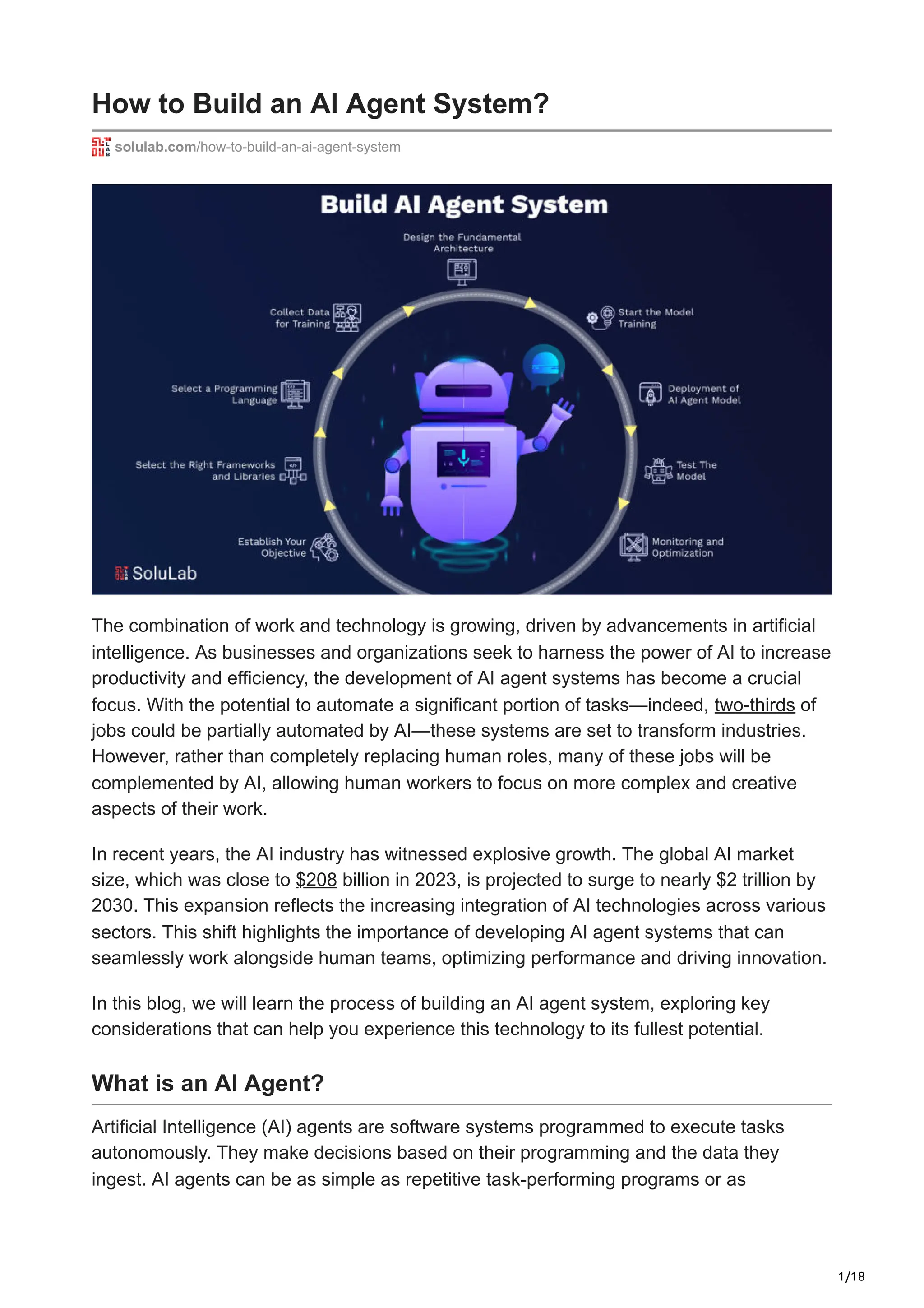 1/18
How to Build an AI Agent System?
solulab.com/how-to-build-an-ai-agent-system
The combination of work and technology is growing, driven by advancements in artificial
intelligence. As businesses and organizations seek to harness the power of AI to increase
productivity and efficiency, the development of AI agent systems has become a crucial
focus. With the potential to automate a significant portion of tasks—indeed, two-thirds of
jobs could be partially automated by AI—these systems are set to transform industries.
However, rather than completely replacing human roles, many of these jobs will be
complemented by AI, allowing human workers to focus on more complex and creative
aspects of their work.
In recent years, the AI industry has witnessed explosive growth. The global AI market
size, which was close to $208 billion in 2023, is projected to surge to nearly $2 trillion by
2030. This expansion reflects the increasing integration of AI technologies across various
sectors. This shift highlights the importance of developing AI agent systems that can
seamlessly work alongside human teams, optimizing performance and driving innovation.
In this blog, we will learn the process of building an AI agent system, exploring key
considerations that can help you experience this technology to its fullest potential.
What is an AI Agent?
Artificial Intelligence (AI) agents are software systems programmed to execute tasks
autonomously. They make decisions based on their programming and the data they
ingest. AI agents can be as simple as repetitive task-performing programs or as
 