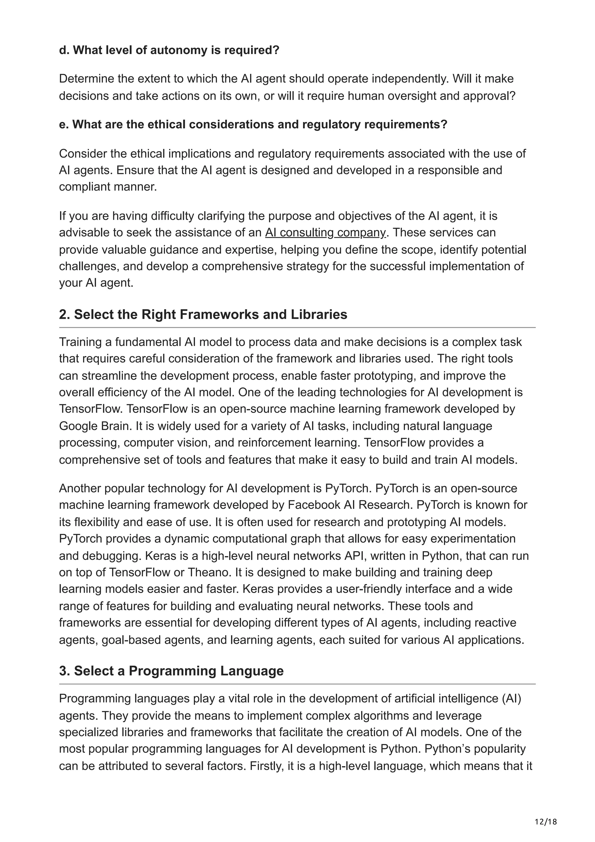 12/18
d. What level of autonomy is required?
Determine the extent to which the AI agent should operate independently. Will it make
decisions and take actions on its own, or will it require human oversight and approval?
e. What are the ethical considerations and regulatory requirements?
Consider the ethical implications and regulatory requirements associated with the use of
AI agents. Ensure that the AI agent is designed and developed in a responsible and
compliant manner.
If you are having difficulty clarifying the purpose and objectives of the AI agent, it is
advisable to seek the assistance of an AI consulting company. These services can
provide valuable guidance and expertise, helping you define the scope, identify potential
challenges, and develop a comprehensive strategy for the successful implementation of
your AI agent.
2. Select the Right Frameworks and Libraries
Training a fundamental AI model to process data and make decisions is a complex task
that requires careful consideration of the framework and libraries used. The right tools
can streamline the development process, enable faster prototyping, and improve the
overall efficiency of the AI model. One of the leading technologies for AI development is
TensorFlow. TensorFlow is an open-source machine learning framework developed by
Google Brain. It is widely used for a variety of AI tasks, including natural language
processing, computer vision, and reinforcement learning. TensorFlow provides a
comprehensive set of tools and features that make it easy to build and train AI models.
Another popular technology for AI development is PyTorch. PyTorch is an open-source
machine learning framework developed by Facebook AI Research. PyTorch is known for
its flexibility and ease of use. It is often used for research and prototyping AI models.
PyTorch provides a dynamic computational graph that allows for easy experimentation
and debugging. Keras is a high-level neural networks API, written in Python, that can run
on top of TensorFlow or Theano. It is designed to make building and training deep
learning models easier and faster. Keras provides a user-friendly interface and a wide
range of features for building and evaluating neural networks. These tools and
frameworks are essential for developing different types of AI agents, including reactive
agents, goal-based agents, and learning agents, each suited for various AI applications.
3. Select a Programming Language
Programming languages play a vital role in the development of artificial intelligence (AI)
agents. They provide the means to implement complex algorithms and leverage
specialized libraries and frameworks that facilitate the creation of AI models. One of the
most popular programming languages for AI development is Python. Python’s popularity
can be attributed to several factors. Firstly, it is a high-level language, which means that it
 