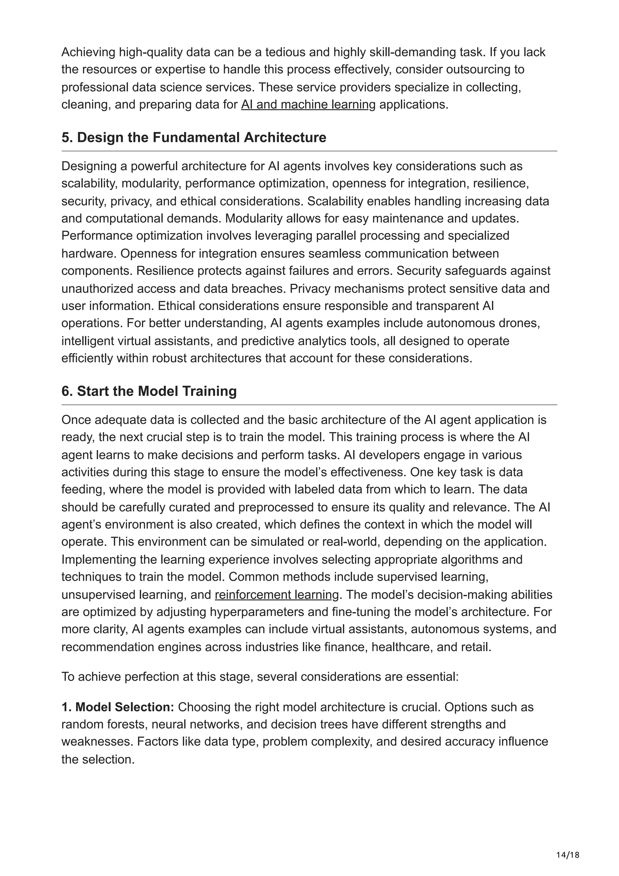 14/18
Achieving high-quality data can be a tedious and highly skill-demanding task. If you lack
the resources or expertise to handle this process effectively, consider outsourcing to
professional data science services. These service providers specialize in collecting,
cleaning, and preparing data for AI and machine learning applications.
5. Design the Fundamental Architecture
Designing a powerful architecture for AI agents involves key considerations such as
scalability, modularity, performance optimization, openness for integration, resilience,
security, privacy, and ethical considerations. Scalability enables handling increasing data
and computational demands. Modularity allows for easy maintenance and updates.
Performance optimization involves leveraging parallel processing and specialized
hardware. Openness for integration ensures seamless communication between
components. Resilience protects against failures and errors. Security safeguards against
unauthorized access and data breaches. Privacy mechanisms protect sensitive data and
user information. Ethical considerations ensure responsible and transparent AI
operations. For better understanding, AI agents examples include autonomous drones,
intelligent virtual assistants, and predictive analytics tools, all designed to operate
efficiently within robust architectures that account for these considerations.
6. Start the Model Training
Once adequate data is collected and the basic architecture of the AI agent application is
ready, the next crucial step is to train the model. This training process is where the AI
agent learns to make decisions and perform tasks. AI developers engage in various
activities during this stage to ensure the model’s effectiveness. One key task is data
feeding, where the model is provided with labeled data from which to learn. The data
should be carefully curated and preprocessed to ensure its quality and relevance. The AI
agent’s environment is also created, which defines the context in which the model will
operate. This environment can be simulated or real-world, depending on the application.
Implementing the learning experience involves selecting appropriate algorithms and
techniques to train the model. Common methods include supervised learning,
unsupervised learning, and reinforcement learning. The model’s decision-making abilities
are optimized by adjusting hyperparameters and fine-tuning the model’s architecture. For
more clarity, AI agents examples can include virtual assistants, autonomous systems, and
recommendation engines across industries like finance, healthcare, and retail.
To achieve perfection at this stage, several considerations are essential:
1. Model Selection: Choosing the right model architecture is crucial. Options such as
random forests, neural networks, and decision trees have different strengths and
weaknesses. Factors like data type, problem complexity, and desired accuracy influence
the selection.
 