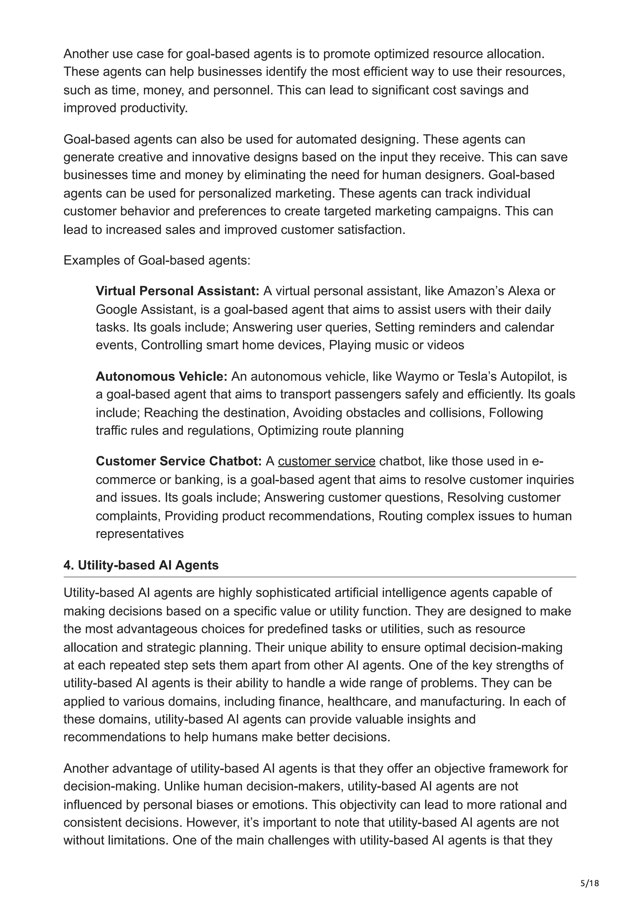 5/18
Another use case for goal-based agents is to promote optimized resource allocation.
These agents can help businesses identify the most efficient way to use their resources,
such as time, money, and personnel. This can lead to significant cost savings and
improved productivity.
Goal-based agents can also be used for automated designing. These agents can
generate creative and innovative designs based on the input they receive. This can save
businesses time and money by eliminating the need for human designers. Goal-based
agents can be used for personalized marketing. These agents can track individual
customer behavior and preferences to create targeted marketing campaigns. This can
lead to increased sales and improved customer satisfaction.
Examples of Goal-based agents:
Virtual Personal Assistant: A virtual personal assistant, like Amazon’s Alexa or
Google Assistant, is a goal-based agent that aims to assist users with their daily
tasks. Its goals include; Answering user queries, Setting reminders and calendar
events, Controlling smart home devices, Playing music or videos
Autonomous Vehicle: An autonomous vehicle, like Waymo or Tesla’s Autopilot, is
a goal-based agent that aims to transport passengers safely and efficiently. Its goals
include; Reaching the destination, Avoiding obstacles and collisions, Following
traffic rules and regulations, Optimizing route planning
Customer Service Chatbot: A customer service chatbot, like those used in e-
commerce or banking, is a goal-based agent that aims to resolve customer inquiries
and issues. Its goals include; Answering customer questions, Resolving customer
complaints, Providing product recommendations, Routing complex issues to human
representatives
4. Utility-based AI Agents
Utility-based AI agents are highly sophisticated artificial intelligence agents capable of
making decisions based on a specific value or utility function. They are designed to make
the most advantageous choices for predefined tasks or utilities, such as resource
allocation and strategic planning. Their unique ability to ensure optimal decision-making
at each repeated step sets them apart from other AI agents. One of the key strengths of
utility-based AI agents is their ability to handle a wide range of problems. They can be
applied to various domains, including finance, healthcare, and manufacturing. In each of
these domains, utility-based AI agents can provide valuable insights and
recommendations to help humans make better decisions.
Another advantage of utility-based AI agents is that they offer an objective framework for
decision-making. Unlike human decision-makers, utility-based AI agents are not
influenced by personal biases or emotions. This objectivity can lead to more rational and
consistent decisions. However, it’s important to note that utility-based AI agents are not
without limitations. One of the main challenges with utility-based AI agents is that they
 