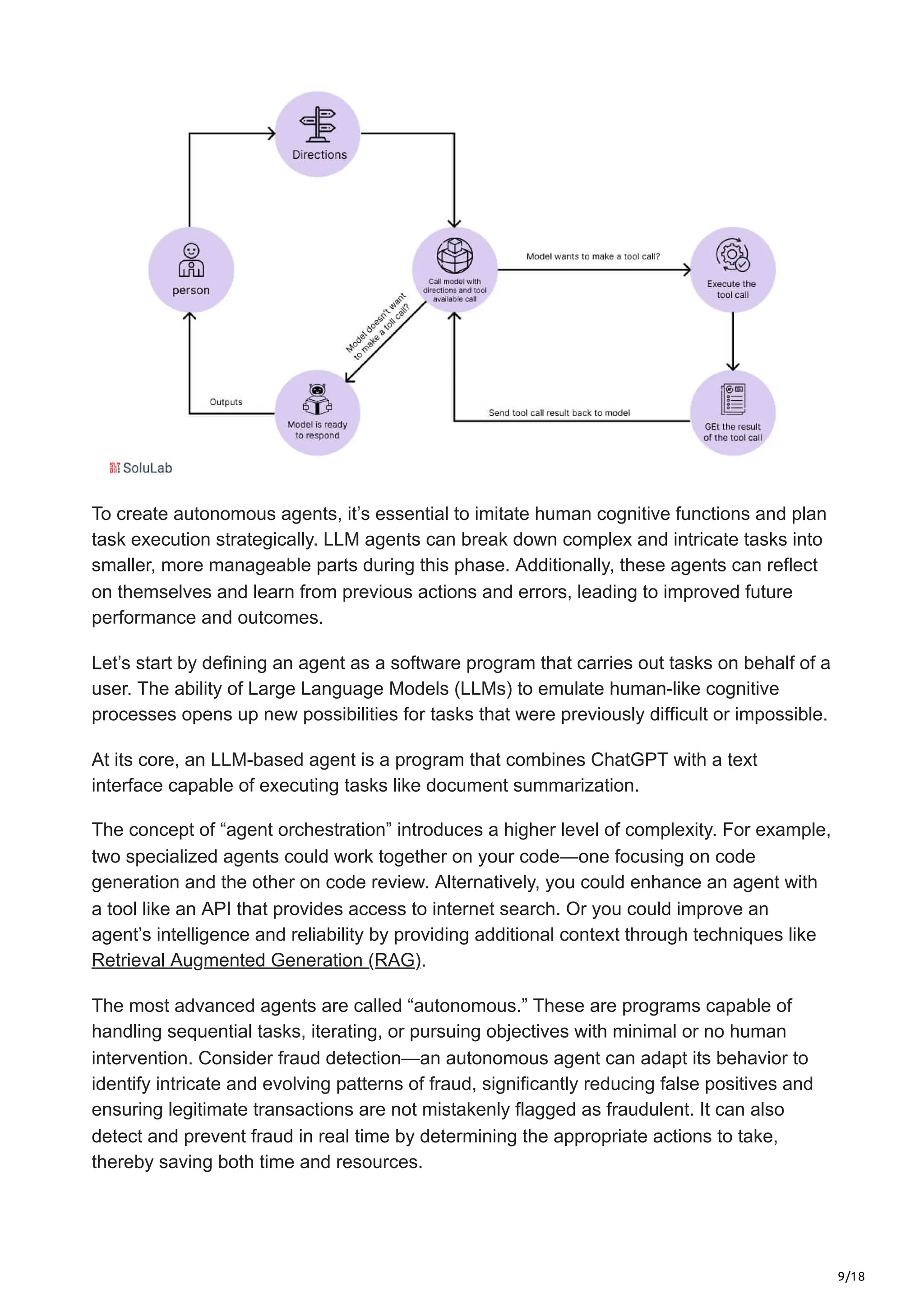 9/18
To create autonomous agents, it’s essential to imitate human cognitive functions and plan
task execution strategically. LLM agents can break down complex and intricate tasks into
smaller, more manageable parts during this phase. Additionally, these agents can reflect
on themselves and learn from previous actions and errors, leading to improved future
performance and outcomes.
Let’s start by defining an agent as a software program that carries out tasks on behalf of a
user. The ability of Large Language Models (LLMs) to emulate human-like cognitive
processes opens up new possibilities for tasks that were previously difficult or impossible.
At its core, an LLM-based agent is a program that combines ChatGPT with a text
interface capable of executing tasks like document summarization.
The concept of “agent orchestration” introduces a higher level of complexity. For example,
two specialized agents could work together on your code—one focusing on code
generation and the other on code review. Alternatively, you could enhance an agent with
a tool like an API that provides access to internet search. Or you could improve an
agent’s intelligence and reliability by providing additional context through techniques like
Retrieval Augmented Generation (RAG).
The most advanced agents are called “autonomous.” These are programs capable of
handling sequential tasks, iterating, or pursuing objectives with minimal or no human
intervention. Consider fraud detection—an autonomous agent can adapt its behavior to
identify intricate and evolving patterns of fraud, significantly reducing false positives and
ensuring legitimate transactions are not mistakenly flagged as fraudulent. It can also
detect and prevent fraud in real time by determining the appropriate actions to take,
thereby saving both time and resources.
 