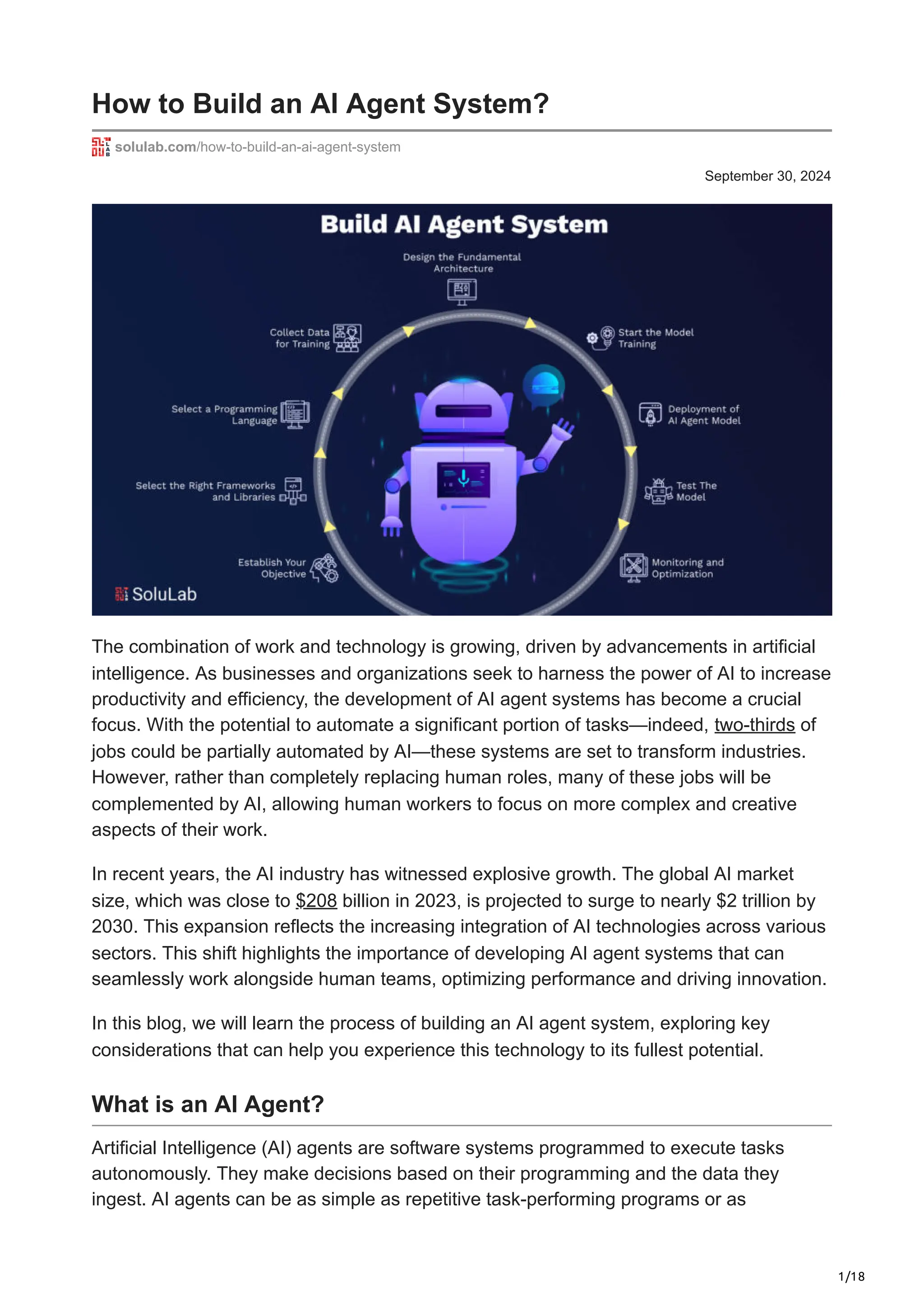 1/18
September 30, 2024
How to Build an AI Agent System?
solulab.com/how-to-build-an-ai-agent-system
The combination of work and technology is growing, driven by advancements in artificial
intelligence. As businesses and organizations seek to harness the power of AI to increase
productivity and efficiency, the development of AI agent systems has become a crucial
focus. With the potential to automate a significant portion of tasks—indeed, two-thirds of
jobs could be partially automated by AI—these systems are set to transform industries.
However, rather than completely replacing human roles, many of these jobs will be
complemented by AI, allowing human workers to focus on more complex and creative
aspects of their work.
In recent years, the AI industry has witnessed explosive growth. The global AI market
size, which was close to $208 billion in 2023, is projected to surge to nearly $2 trillion by
2030. This expansion reflects the increasing integration of AI technologies across various
sectors. This shift highlights the importance of developing AI agent systems that can
seamlessly work alongside human teams, optimizing performance and driving innovation.
In this blog, we will learn the process of building an AI agent system, exploring key
considerations that can help you experience this technology to its fullest potential.
What is an AI Agent?
Artificial Intelligence (AI) agents are software systems programmed to execute tasks
autonomously. They make decisions based on their programming and the data they
ingest. AI agents can be as simple as repetitive task-performing programs or as
 