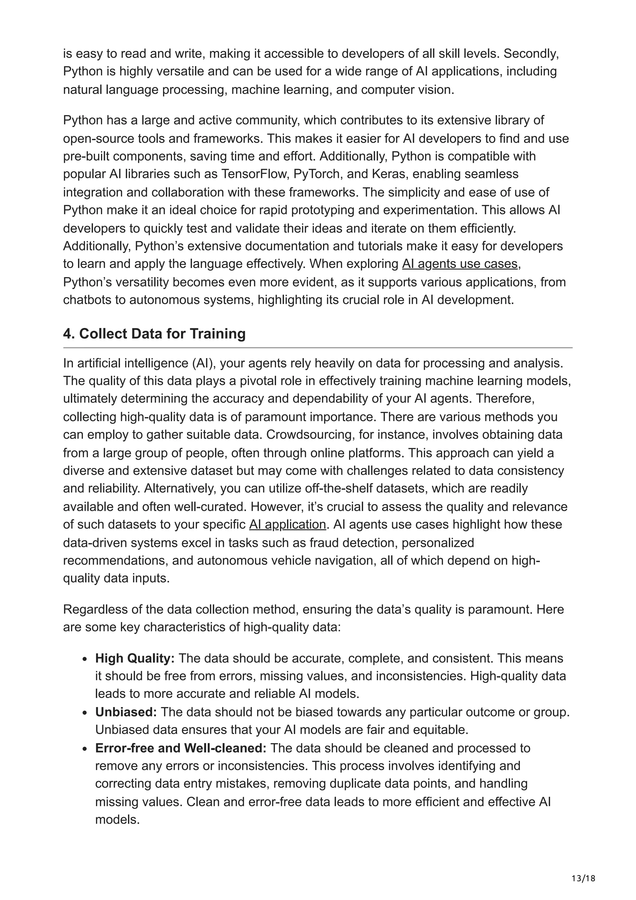 13/18
is easy to read and write, making it accessible to developers of all skill levels. Secondly,
Python is highly versatile and can be used for a wide range of AI applications, including
natural language processing, machine learning, and computer vision.
Python has a large and active community, which contributes to its extensive library of
open-source tools and frameworks. This makes it easier for AI developers to find and use
pre-built components, saving time and effort. Additionally, Python is compatible with
popular AI libraries such as TensorFlow, PyTorch, and Keras, enabling seamless
integration and collaboration with these frameworks. The simplicity and ease of use of
Python make it an ideal choice for rapid prototyping and experimentation. This allows AI
developers to quickly test and validate their ideas and iterate on them efficiently.
Additionally, Python’s extensive documentation and tutorials make it easy for developers
to learn and apply the language effectively. When exploring AI agents use cases,
Python’s versatility becomes even more evident, as it supports various applications, from
chatbots to autonomous systems, highlighting its crucial role in AI development.
4. Collect Data for Training
In artificial intelligence (AI), your agents rely heavily on data for processing and analysis.
The quality of this data plays a pivotal role in effectively training machine learning models,
ultimately determining the accuracy and dependability of your AI agents. Therefore,
collecting high-quality data is of paramount importance. There are various methods you
can employ to gather suitable data. Crowdsourcing, for instance, involves obtaining data
from a large group of people, often through online platforms. This approach can yield a
diverse and extensive dataset but may come with challenges related to data consistency
and reliability. Alternatively, you can utilize off-the-shelf datasets, which are readily
available and often well-curated. However, it’s crucial to assess the quality and relevance
of such datasets to your specific AI application. AI agents use cases highlight how these
data-driven systems excel in tasks such as fraud detection, personalized
recommendations, and autonomous vehicle navigation, all of which depend on high-
quality data inputs.
Regardless of the data collection method, ensuring the data’s quality is paramount. Here
are some key characteristics of high-quality data:
High Quality: The data should be accurate, complete, and consistent. This means
it should be free from errors, missing values, and inconsistencies. High-quality data
leads to more accurate and reliable AI models.
Unbiased: The data should not be biased towards any particular outcome or group.
Unbiased data ensures that your AI models are fair and equitable.
Error-free and Well-cleaned: The data should be cleaned and processed to
remove any errors or inconsistencies. This process involves identifying and
correcting data entry mistakes, removing duplicate data points, and handling
missing values. Clean and error-free data leads to more efficient and effective AI
models.
 