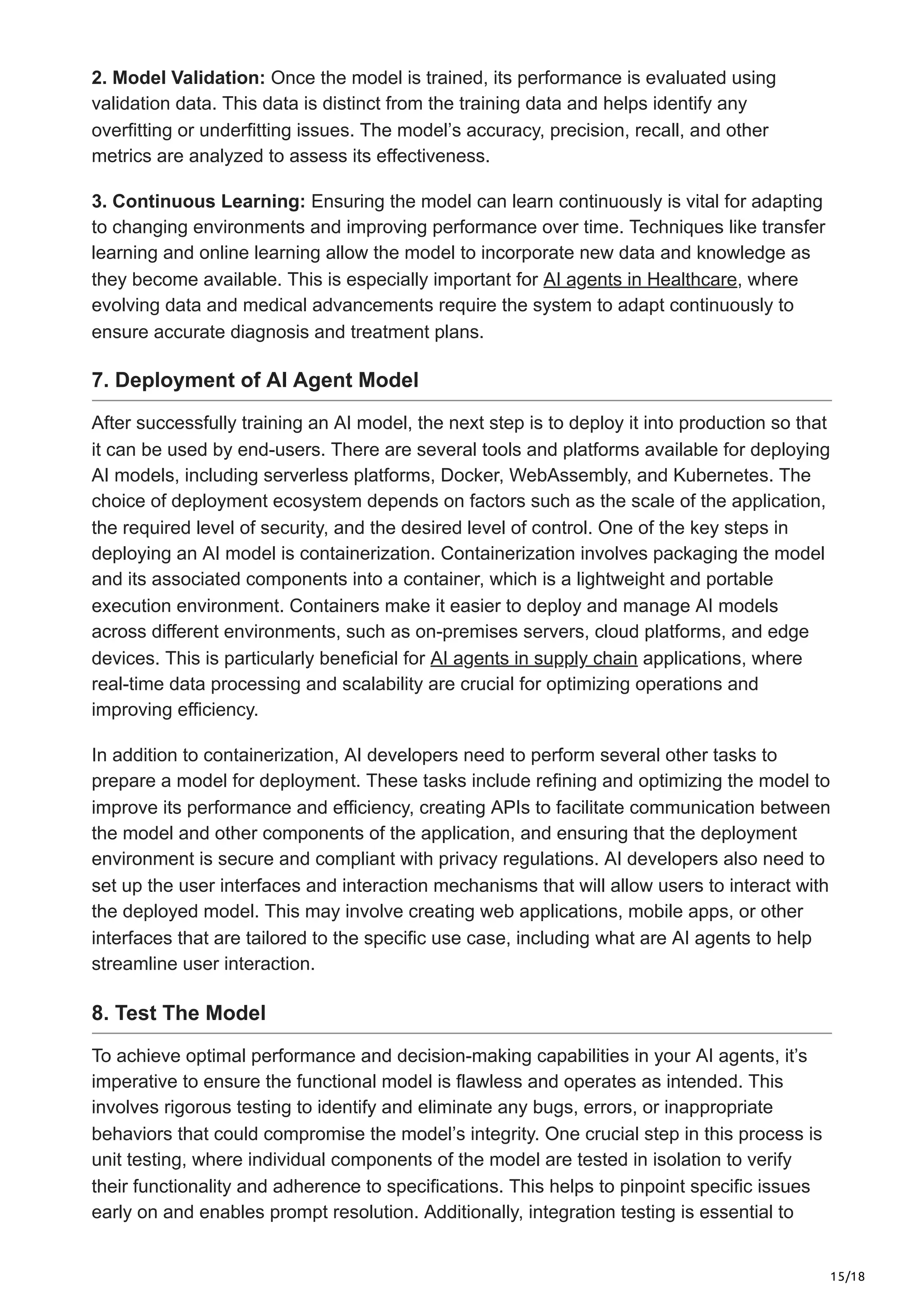 15/18
2. Model Validation: Once the model is trained, its performance is evaluated using
validation data. This data is distinct from the training data and helps identify any
overfitting or underfitting issues. The model’s accuracy, precision, recall, and other
metrics are analyzed to assess its effectiveness.
3. Continuous Learning: Ensuring the model can learn continuously is vital for adapting
to changing environments and improving performance over time. Techniques like transfer
learning and online learning allow the model to incorporate new data and knowledge as
they become available. This is especially important for AI agents in Healthcare, where
evolving data and medical advancements require the system to adapt continuously to
ensure accurate diagnosis and treatment plans.
7. Deployment of AI Agent Model
After successfully training an AI model, the next step is to deploy it into production so that
it can be used by end-users. There are several tools and platforms available for deploying
AI models, including serverless platforms, Docker, WebAssembly, and Kubernetes. The
choice of deployment ecosystem depends on factors such as the scale of the application,
the required level of security, and the desired level of control. One of the key steps in
deploying an AI model is containerization. Containerization involves packaging the model
and its associated components into a container, which is a lightweight and portable
execution environment. Containers make it easier to deploy and manage AI models
across different environments, such as on-premises servers, cloud platforms, and edge
devices. This is particularly beneficial for AI agents in supply chain applications, where
real-time data processing and scalability are crucial for optimizing operations and
improving efficiency.
In addition to containerization, AI developers need to perform several other tasks to
prepare a model for deployment. These tasks include refining and optimizing the model to
improve its performance and efficiency, creating APIs to facilitate communication between
the model and other components of the application, and ensuring that the deployment
environment is secure and compliant with privacy regulations. AI developers also need to
set up the user interfaces and interaction mechanisms that will allow users to interact with
the deployed model. This may involve creating web applications, mobile apps, or other
interfaces that are tailored to the specific use case, including what are AI agents to help
streamline user interaction.
8. Test The Model
To achieve optimal performance and decision-making capabilities in your AI agents, it’s
imperative to ensure the functional model is flawless and operates as intended. This
involves rigorous testing to identify and eliminate any bugs, errors, or inappropriate
behaviors that could compromise the model’s integrity. One crucial step in this process is
unit testing, where individual components of the model are tested in isolation to verify
their functionality and adherence to specifications. This helps to pinpoint specific issues
early on and enables prompt resolution. Additionally, integration testing is essential to
 