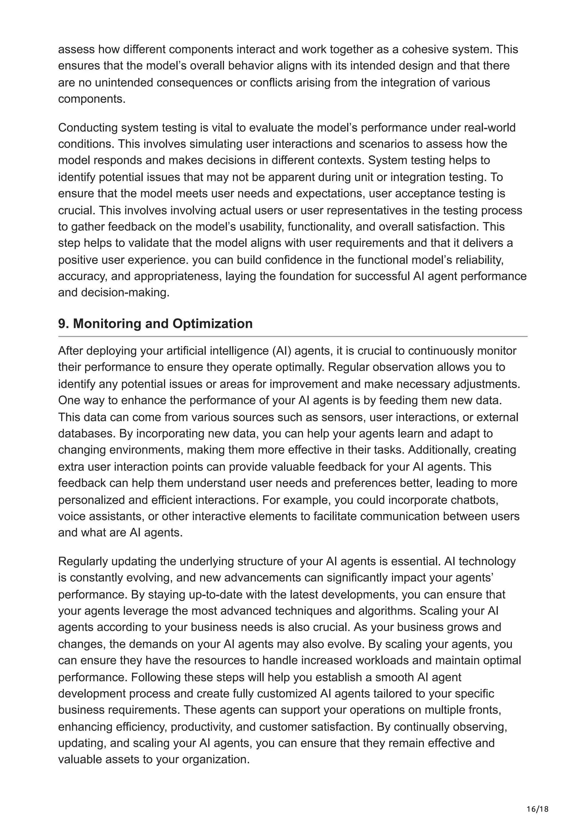 16/18
assess how different components interact and work together as a cohesive system. This
ensures that the model’s overall behavior aligns with its intended design and that there
are no unintended consequences or conflicts arising from the integration of various
components.
Conducting system testing is vital to evaluate the model’s performance under real-world
conditions. This involves simulating user interactions and scenarios to assess how the
model responds and makes decisions in different contexts. System testing helps to
identify potential issues that may not be apparent during unit or integration testing. To
ensure that the model meets user needs and expectations, user acceptance testing is
crucial. This involves involving actual users or user representatives in the testing process
to gather feedback on the model’s usability, functionality, and overall satisfaction. This
step helps to validate that the model aligns with user requirements and that it delivers a
positive user experience. you can build confidence in the functional model’s reliability,
accuracy, and appropriateness, laying the foundation for successful AI agent performance
and decision-making.
9. Monitoring and Optimization
After deploying your artificial intelligence (AI) agents, it is crucial to continuously monitor
their performance to ensure they operate optimally. Regular observation allows you to
identify any potential issues or areas for improvement and make necessary adjustments.
One way to enhance the performance of your AI agents is by feeding them new data.
This data can come from various sources such as sensors, user interactions, or external
databases. By incorporating new data, you can help your agents learn and adapt to
changing environments, making them more effective in their tasks. Additionally, creating
extra user interaction points can provide valuable feedback for your AI agents. This
feedback can help them understand user needs and preferences better, leading to more
personalized and efficient interactions. For example, you could incorporate chatbots,
voice assistants, or other interactive elements to facilitate communication between users
and what are AI agents.
Regularly updating the underlying structure of your AI agents is essential. AI technology
is constantly evolving, and new advancements can significantly impact your agents’
performance. By staying up-to-date with the latest developments, you can ensure that
your agents leverage the most advanced techniques and algorithms. Scaling your AI
agents according to your business needs is also crucial. As your business grows and
changes, the demands on your AI agents may also evolve. By scaling your agents, you
can ensure they have the resources to handle increased workloads and maintain optimal
performance. Following these steps will help you establish a smooth AI agent
development process and create fully customized AI agents tailored to your specific
business requirements. These agents can support your operations on multiple fronts,
enhancing efficiency, productivity, and customer satisfaction. By continually observing,
updating, and scaling your AI agents, you can ensure that they remain effective and
valuable assets to your organization.
 