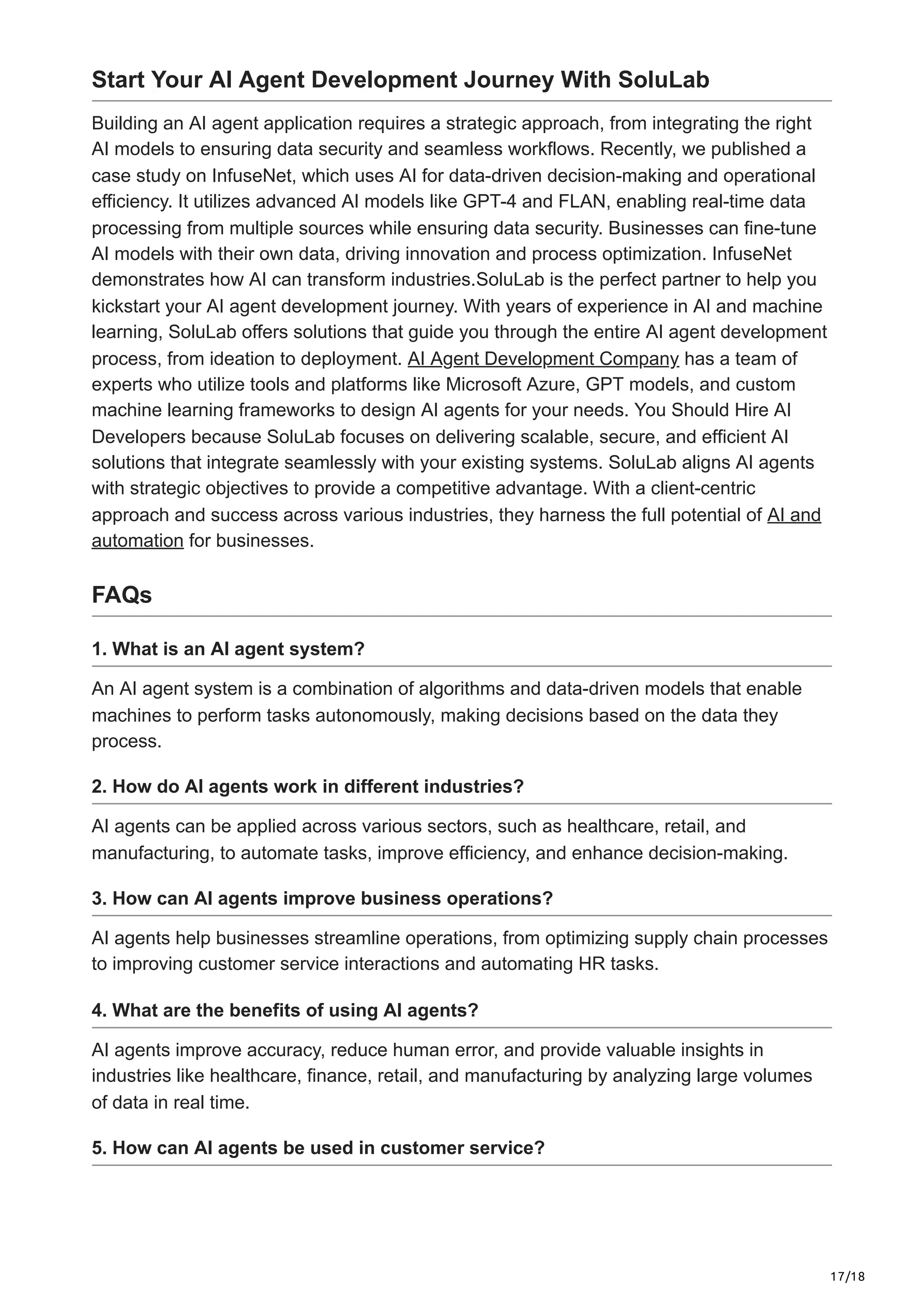 17/18
Start Your AI Agent Development Journey With SoluLab
Building an AI agent application requires a strategic approach, from integrating the right
AI models to ensuring data security and seamless workflows. Recently, we published a
case study on InfuseNet, which uses AI for data-driven decision-making and operational
efficiency. It utilizes advanced AI models like GPT-4 and FLAN, enabling real-time data
processing from multiple sources while ensuring data security. Businesses can fine-tune
AI models with their own data, driving innovation and process optimization. InfuseNet
demonstrates how AI can transform industries.SoluLab is the perfect partner to help you
kickstart your AI agent development journey. With years of experience in AI and machine
learning, SoluLab offers solutions that guide you through the entire AI agent development
process, from ideation to deployment. AI Agent Development Company has a team of
experts who utilize tools and platforms like Microsoft Azure, GPT models, and custom
machine learning frameworks to design AI agents for your needs. You Should Hire AI
Developers because SoluLab focuses on delivering scalable, secure, and efficient AI
solutions that integrate seamlessly with your existing systems. SoluLab aligns AI agents
with strategic objectives to provide a competitive advantage. With a client-centric
approach and success across various industries, they harness the full potential of AI and
automation for businesses.
FAQs
1. What is an AI agent system?
An AI agent system is a combination of algorithms and data-driven models that enable
machines to perform tasks autonomously, making decisions based on the data they
process.
2. How do AI agents work in different industries?
AI agents can be applied across various sectors, such as healthcare, retail, and
manufacturing, to automate tasks, improve efficiency, and enhance decision-making.
3. How can AI agents improve business operations?
AI agents help businesses streamline operations, from optimizing supply chain processes
to improving customer service interactions and automating HR tasks.
4. What are the benefits of using AI agents?
AI agents improve accuracy, reduce human error, and provide valuable insights in
industries like healthcare, finance, retail, and manufacturing by analyzing large volumes
of data in real time.
5. How can AI agents be used in customer service?
 