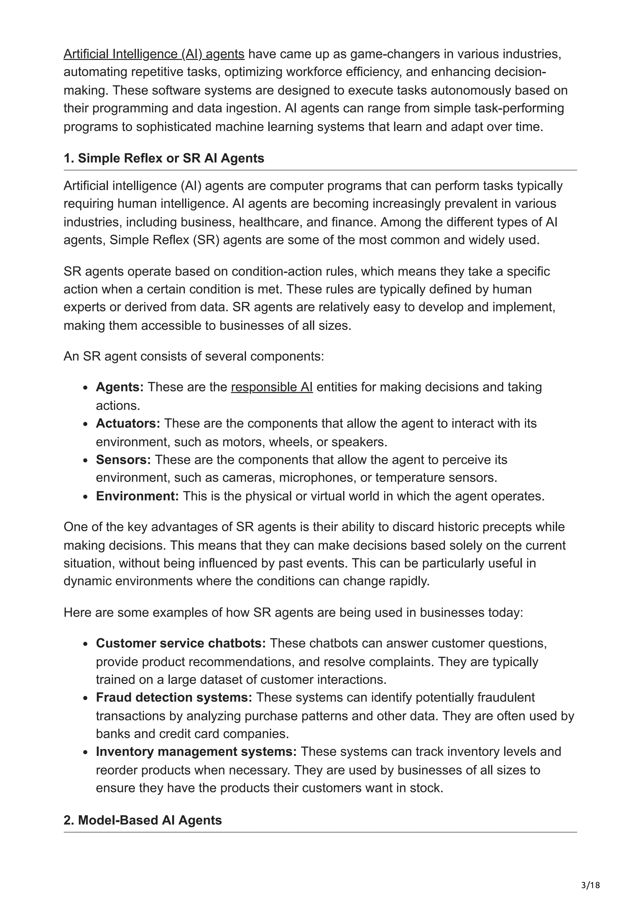 3/18
Artificial Intelligence (AI) agents have came up as game-changers in various industries,
automating repetitive tasks, optimizing workforce efficiency, and enhancing decision-
making. These software systems are designed to execute tasks autonomously based on
their programming and data ingestion. AI agents can range from simple task-performing
programs to sophisticated machine learning systems that learn and adapt over time.
1. Simple Reflex or SR AI Agents
Artificial intelligence (AI) agents are computer programs that can perform tasks typically
requiring human intelligence. AI agents are becoming increasingly prevalent in various
industries, including business, healthcare, and finance. Among the different types of AI
agents, Simple Reflex (SR) agents are some of the most common and widely used.
SR agents operate based on condition-action rules, which means they take a specific
action when a certain condition is met. These rules are typically defined by human
experts or derived from data. SR agents are relatively easy to develop and implement,
making them accessible to businesses of all sizes.
An SR agent consists of several components:
Agents: These are the responsible AI entities for making decisions and taking
actions.
Actuators: These are the components that allow the agent to interact with its
environment, such as motors, wheels, or speakers.
Sensors: These are the components that allow the agent to perceive its
environment, such as cameras, microphones, or temperature sensors.
Environment: This is the physical or virtual world in which the agent operates.
One of the key advantages of SR agents is their ability to discard historic precepts while
making decisions. This means that they can make decisions based solely on the current
situation, without being influenced by past events. This can be particularly useful in
dynamic environments where the conditions can change rapidly.
Here are some examples of how SR agents are being used in businesses today:
Customer service chatbots: These chatbots can answer customer questions,
provide product recommendations, and resolve complaints. They are typically
trained on a large dataset of customer interactions.
Fraud detection systems: These systems can identify potentially fraudulent
transactions by analyzing purchase patterns and other data. They are often used by
banks and credit card companies.
Inventory management systems: These systems can track inventory levels and
reorder products when necessary. They are used by businesses of all sizes to
ensure they have the products their customers want in stock.
2. Model-Based AI Agents
 