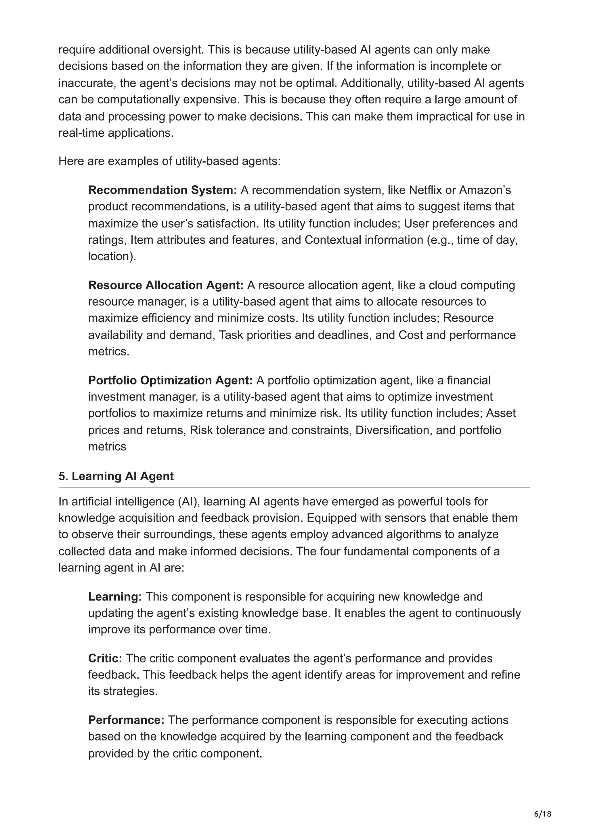 6/18
require additional oversight. This is because utility-based AI agents can only make
decisions based on the information they are given. If the information is incomplete or
inaccurate, the agent’s decisions may not be optimal. Additionally, utility-based AI agents
can be computationally expensive. This is because they often require a large amount of
data and processing power to make decisions. This can make them impractical for use in
real-time applications.
Here are examples of utility-based agents:
Recommendation System: A recommendation system, like Netflix or Amazon’s
product recommendations, is a utility-based agent that aims to suggest items that
maximize the user’s satisfaction. Its utility function includes; User preferences and
ratings, Item attributes and features, and Contextual information (e.g., time of day,
location).
Resource Allocation Agent: A resource allocation agent, like a cloud computing
resource manager, is a utility-based agent that aims to allocate resources to
maximize efficiency and minimize costs. Its utility function includes; Resource
availability and demand, Task priorities and deadlines, and Cost and performance
metrics.
Portfolio Optimization Agent: A portfolio optimization agent, like a financial
investment manager, is a utility-based agent that aims to optimize investment
portfolios to maximize returns and minimize risk. Its utility function includes; Asset
prices and returns, Risk tolerance and constraints, Diversification, and portfolio
metrics
5. Learning AI Agent
In artificial intelligence (AI), learning AI agents have emerged as powerful tools for
knowledge acquisition and feedback provision. Equipped with sensors that enable them
to observe their surroundings, these agents employ advanced algorithms to analyze
collected data and make informed decisions. The four fundamental components of a
learning agent in AI are:
Learning: This component is responsible for acquiring new knowledge and
updating the agent’s existing knowledge base. It enables the agent to continuously
improve its performance over time.
Critic: The critic component evaluates the agent’s performance and provides
feedback. This feedback helps the agent identify areas for improvement and refine
its strategies.
Performance: The performance component is responsible for executing actions
based on the knowledge acquired by the learning component and the feedback
provided by the critic component.
 