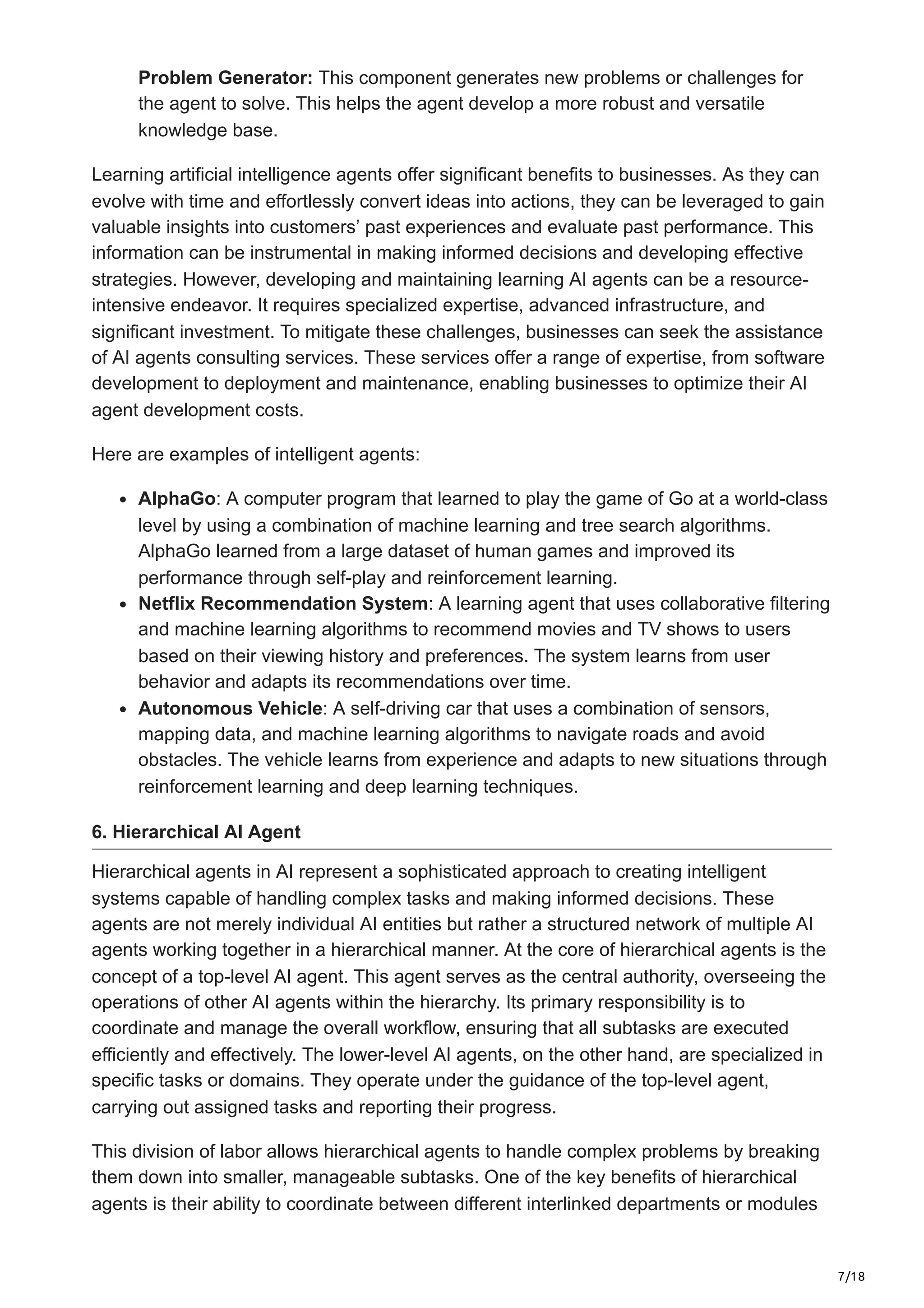 7/18
Problem Generator: This component generates new problems or challenges for
the agent to solve. This helps the agent develop a more robust and versatile
knowledge base.
Learning artificial intelligence agents offer significant benefits to businesses. As they can
evolve with time and effortlessly convert ideas into actions, they can be leveraged to gain
valuable insights into customers’ past experiences and evaluate past performance. This
information can be instrumental in making informed decisions and developing effective
strategies. However, developing and maintaining learning AI agents can be a resource-
intensive endeavor. It requires specialized expertise, advanced infrastructure, and
significant investment. To mitigate these challenges, businesses can seek the assistance
of AI agents consulting services. These services offer a range of expertise, from software
development to deployment and maintenance, enabling businesses to optimize their AI
agent development costs.
Here are examples of intelligent agents:
AlphaGo: A computer program that learned to play the game of Go at a world-class
level by using a combination of machine learning and tree search algorithms.
AlphaGo learned from a large dataset of human games and improved its
performance through self-play and reinforcement learning.
Netflix Recommendation System: A learning agent that uses collaborative filtering
and machine learning algorithms to recommend movies and TV shows to users
based on their viewing history and preferences. The system learns from user
behavior and adapts its recommendations over time.
Autonomous Vehicle: A self-driving car that uses a combination of sensors,
mapping data, and machine learning algorithms to navigate roads and avoid
obstacles. The vehicle learns from experience and adapts to new situations through
reinforcement learning and deep learning techniques.
6. Hierarchical AI Agent
Hierarchical agents in AI represent a sophisticated approach to creating intelligent
systems capable of handling complex tasks and making informed decisions. These
agents are not merely individual AI entities but rather a structured network of multiple AI
agents working together in a hierarchical manner. At the core of hierarchical agents is the
concept of a top-level AI agent. This agent serves as the central authority, overseeing the
operations of other AI agents within the hierarchy. Its primary responsibility is to
coordinate and manage the overall workflow, ensuring that all subtasks are executed
efficiently and effectively. The lower-level AI agents, on the other hand, are specialized in
specific tasks or domains. They operate under the guidance of the top-level agent,
carrying out assigned tasks and reporting their progress.
This division of labor allows hierarchical agents to handle complex problems by breaking
them down into smaller, manageable subtasks. One of the key benefits of hierarchical
agents is their ability to coordinate between different interlinked departments or modules
 