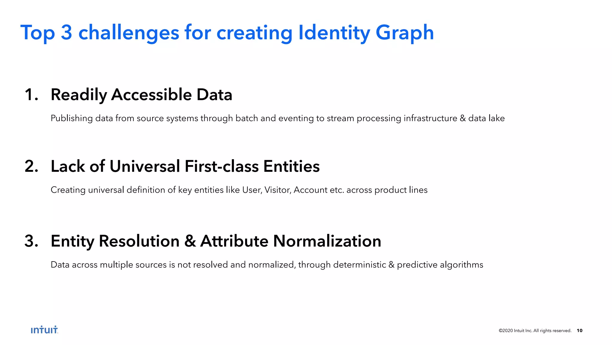 ©2020 Intuit Inc. All rights reserved. 10 1. Readily Accessible Data Publishing data from source systems through batch and eventing to stream processing infrastructure & data lake Top 3 challenges for creating Identity Graph 2. Lack of Universal First-class Entities Creating universal deﬁnition of key entities like User, Visitor, Account etc. across product lines 3. Entity Resolution & Attribute Normalization Data across multiple sources is not resolved and normalized, through deterministic & predictive algorithms 