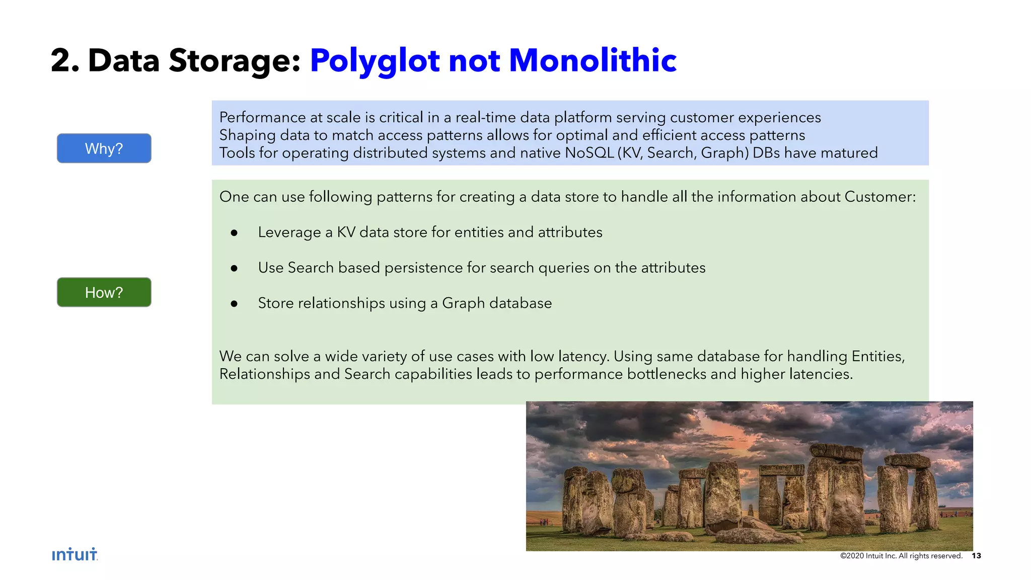 ©2020 Intuit Inc. All rights reserved. 13 2. Data Storage: Polyglot not Monolithic Why? Performance at scale is critical in a real-time data platform serving customer experiences Shaping data to match access patterns allows for optimal and efﬁcient access patterns Tools for operating distributed systems and native NoSQL (KV, Search, Graph) DBs have matured How? One can use following patterns for creating a data store to handle all the information about Customer: ● Leverage a KV data store for entities and attributes ● Use Search based persistence for search queries on the attributes ● Store relationships using a Graph database We can solve a wide variety of use cases with low latency. Using same database for handling Entities, Relationships and Search capabilities leads to performance bottlenecks and higher latencies. 