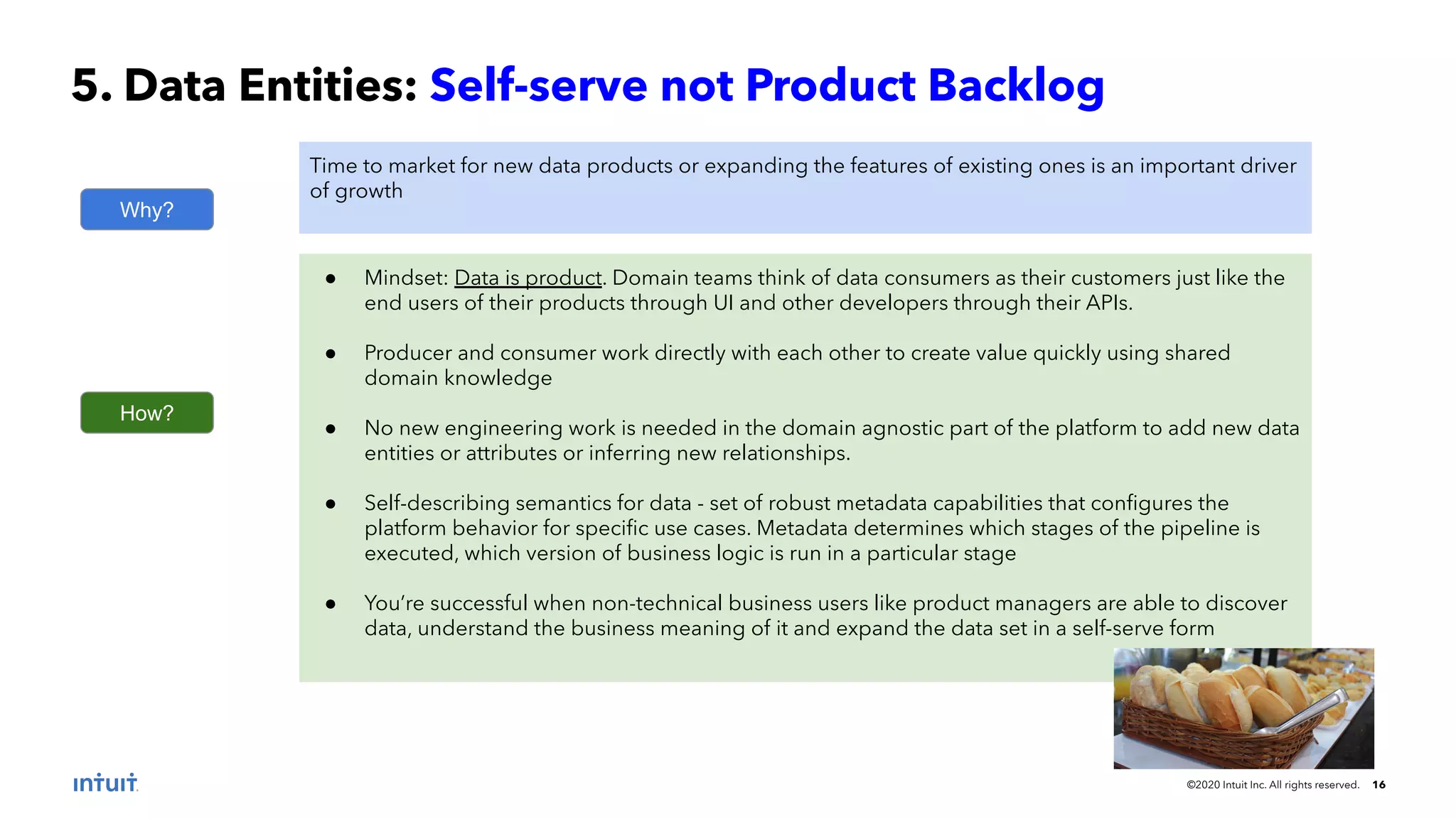 ©2020 Intuit Inc. All rights reserved. 16 5. Data Entities: Self-serve not Product Backlog Why? Time to market for new data products or expanding the features of existing ones is an important driver of growth How? ● Mindset: Data is product. Domain teams think of data consumers as their customers just like the end users of their products through UI and other developers through their APIs. ● Producer and consumer work directly with each other to create value quickly using shared domain knowledge ● No new engineering work is needed in the domain agnostic part of the platform to add new data entities or attributes or inferring new relationships. ● Self-describing semantics for data - set of robust metadata capabilities that conﬁgures the platform behavior for speciﬁc use cases. Metadata determines which stages of the pipeline is executed, which version of business logic is run in a particular stage ● You’re successful when non-technical business users like product managers are able to discover data, understand the business meaning of it and expand the data set in a self-serve form 