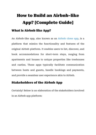 How to Build an Airbnb-like
App? [Complete Guide]
What is Airbnb like App?
An Airbnb-like app, also known as an Airbnb clone app, is a
platform that mimics the functionality and features of the
original Airbnb platform. It enables users to list, discover, and
book accommodations for short-term stays, ranging from
apartments and houses to unique properties like treehouses
and castles. These apps typically facilitate communication
between hosts and guests, handle bookings and payments,
and provide a seamless user experience akin to Airbnb.
Stakeholders of the Airbnb App
Certainly! Below is an elaboration of the stakeholders involved
in an Airbnb app platform:
 