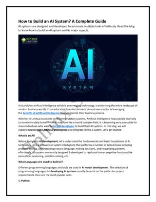 How to Build an AI System? A Complete Guide
AI systems are designed and developed to automate multiple tasks effortlessly. Read the blog
to know how to build an AI system and its major aspects.
AI stands for artificial intelligence which is an emerging technology, transforming the entire landscape of
modern business worlds. From education to entertainment, almost every sector is leveraging
the benefits of artificial intelligence to revolutionize their business process.
Whether it’s virtual assistants or recommendation systems, Artificial Intelligence helps people diversely
to streamline daily tasks. While AI may look like a vast & complex field, it is becoming very accessible for
many individuals who want to hire AI developers to build their AI systems. In this blog, we will
explore how to make Artificial Intelligence and integrate it into a system. Let’s get started.
What is an AI?
Before diving into AI development, let’s understand the fundamentals and basic foundations of AI
technology. AI is a software or system intelligence that performs a number of critical tasks including
problem-solving, understanding natural language, making decisions, and recognizing patterns
effortlessly. AI systems are mostly designed & developed to replicate human cognitive functions like
perception, reasoning, problem-solving, etc.
What Languages Are Used to Build AI?
Different programming languages and tools are used in AI model development. The selection of
programming languages for developing AI systems usually depends on the particular project
requirements. Here are the most popular ones:
1. Python:
 