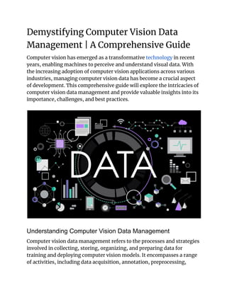 Demystifying Computer Vision Data
Management | A Comprehensive Guide
Computer vision has emerged as a transformative technology in recent
years, enabling machines to perceive and understand visual data. With
the increasing adoption of computer vision applications across various
industries, managing computer vision data has become a crucial aspect
of development. This comprehensive guide will explore the intricacies of
computer vision data management and provide valuable insights into its
importance, challenges, and best practices.
Understanding Computer Vision Data Management
Computer vision data management refers to the processes and strategies
involved in collecting, storing, organizing, and preparing data for
training and deploying computer vision models. It encompasses a range
of activities, including data acquisition, annotation, preprocessing,
 
