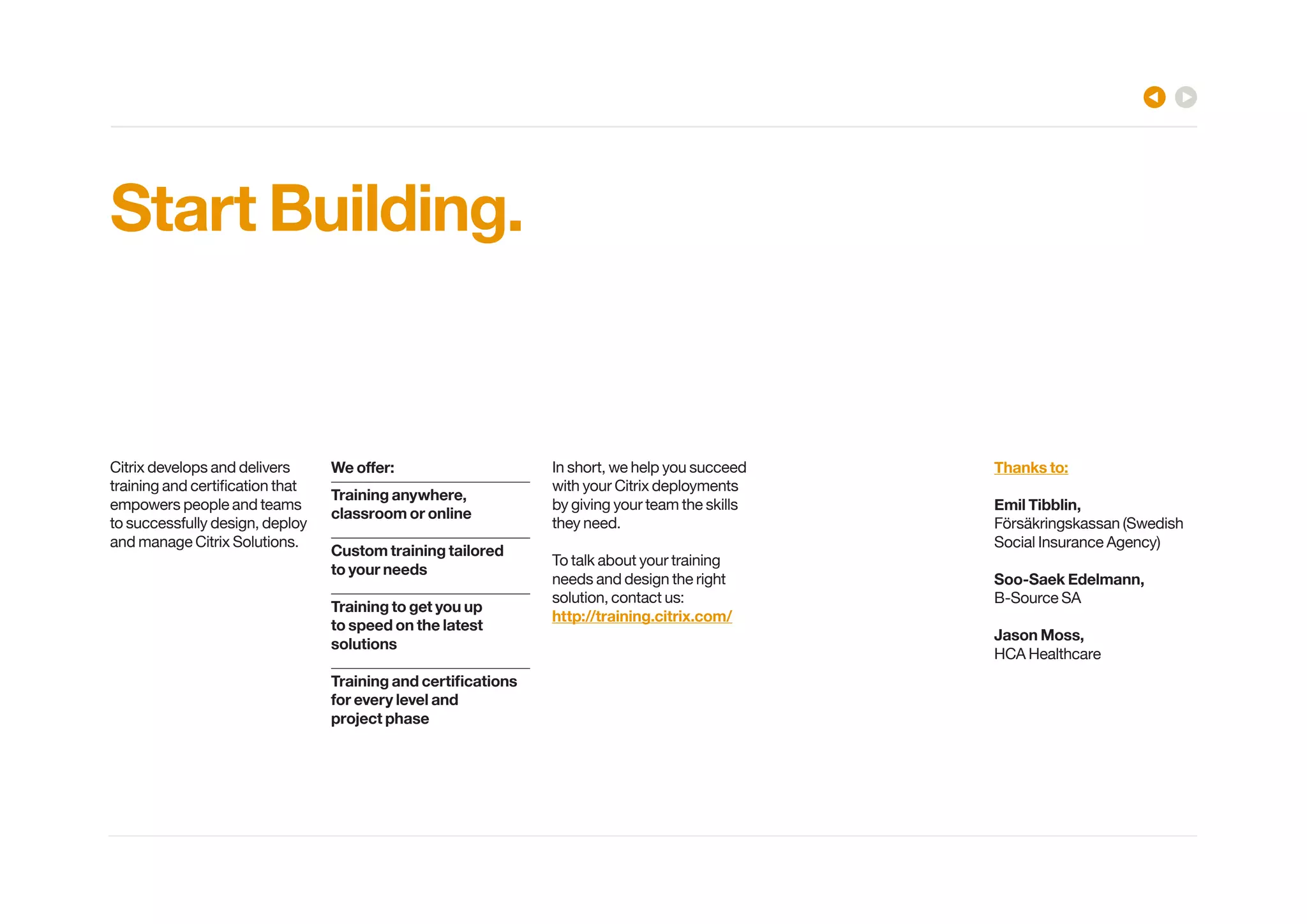 Start Building. 
Citrix develops and delivers 
[YHPUPUNHUKJLY[PÄJH[PVU[OH[ 
empowers people and teams 
to successfully design, deploy 
and manage Citrix Solutions. 
LVɈLY! 
Training anywhere, 
classroom or online 
Custom training tailored 
to your needs 
Training to get you up 
to speed on the latest 
solutions 
;YHPUPUNHUKJLY[PÄJH[PVUZ 
for every level and 
project phase 
In short, we help you succeed 
with your Citrix deployments 
by giving your team the skills 
they need. 
To talk about your training 
needs and design the right 
solution, contact us: 
http://training.citrix.com/ 
Thanks to: 
Emil Tibblin, 
Försäkringskassan (Swedish 
:VJPHS0UZYHUJL(NLUJ` 
Soo-Saek Edelmann, 
B-Source SA 
Jason Moss, 
HCA Healthcare 
