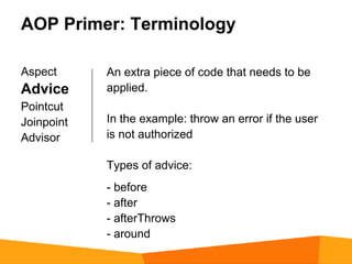 AOP Primer: Terminology

Aspect      An extra piece of code that needs to be
Advice      applied.
Pointcut
Joinpoint   In the example: throw an error if the user
Advisor     is not authorized

            Types of advice:
            - before
            - after
            - afterThrows
            - around
 