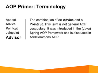 AOP Primer: Terminology

Aspect      The combination of an Advice and a
Advice      Pointcut. This term is not general AOP
Pointcut    vocabulary. It was introduced in the (Java)
Joinpoint   Spring AOP framework and is also used in
Advisor     AS3Commons AOP.
 