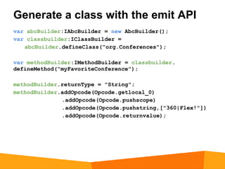 Generate a class with the emit API
var abcBuilder:IAbcBuilder = new AbcBuilder();
var classbuilder:IClassBuilder =
   abcBuilder.defineClass("org.Conferences");

var methodBuilder:IMethodBuilder = classbuilder.
defineMethod("myFavoriteConference");

methodBuilder.returnType = "String";
methodBuilder.addOpcode(Opcode.getlocal_0)
              .addOpcode(Opcode.pushscope)
              .addOpcode(Opcode.pushstring,["360|Flex!"])
              .addOpcode(Opcode.returnvalue);
 