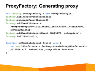 ProxyFactory: Generating proxy
var factory:IProxyFactory = new ProxyFactory();
factory.defineProxy(Conferences);
factory.generateProxyClasses();
factory.addEventListener(
   ProxyFactoryEvent.GET_METHOD_INVOCATION_INTERCEPTOR,
   onProxyCreate);
factory.addEventListener(Event.COMPLETE, onComplete);
factory.buildAndLoad();

function onComplete(event:Event):void {
   var conf:Conference = factory.createProxy(Conference);
   // This will return the proxy class instance!
}
 