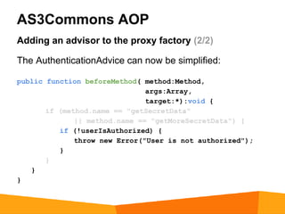 AS3Commons AOP
Adding an advisor to the proxy factory (2/2)

The AuthenticationAdvice can now be simplified:

public function beforeMethod( method:Method,
                               args:Array,
                               target:*):void {
       if (method.name == "getSecretData"
              || method.name == "getMoreSecretData") {
          if (!userIsAuthorized) {
              throw new Error("User is not authorized");
          }
       }
   }
}
 