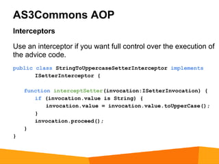AS3Commons AOP
Interceptors

Use an interceptor if you want full control over the execution of
the advice code.
public class StringToUppercaseSetterInterceptor implements
       ISetterInterceptor {

    function interceptSetter(invocation:ISetterInvocation) {
       if (invocation.value is String) {
           invocation.value = invocation.value.toUpperCase();
       }
       invocation.proceed();
    }
}
 