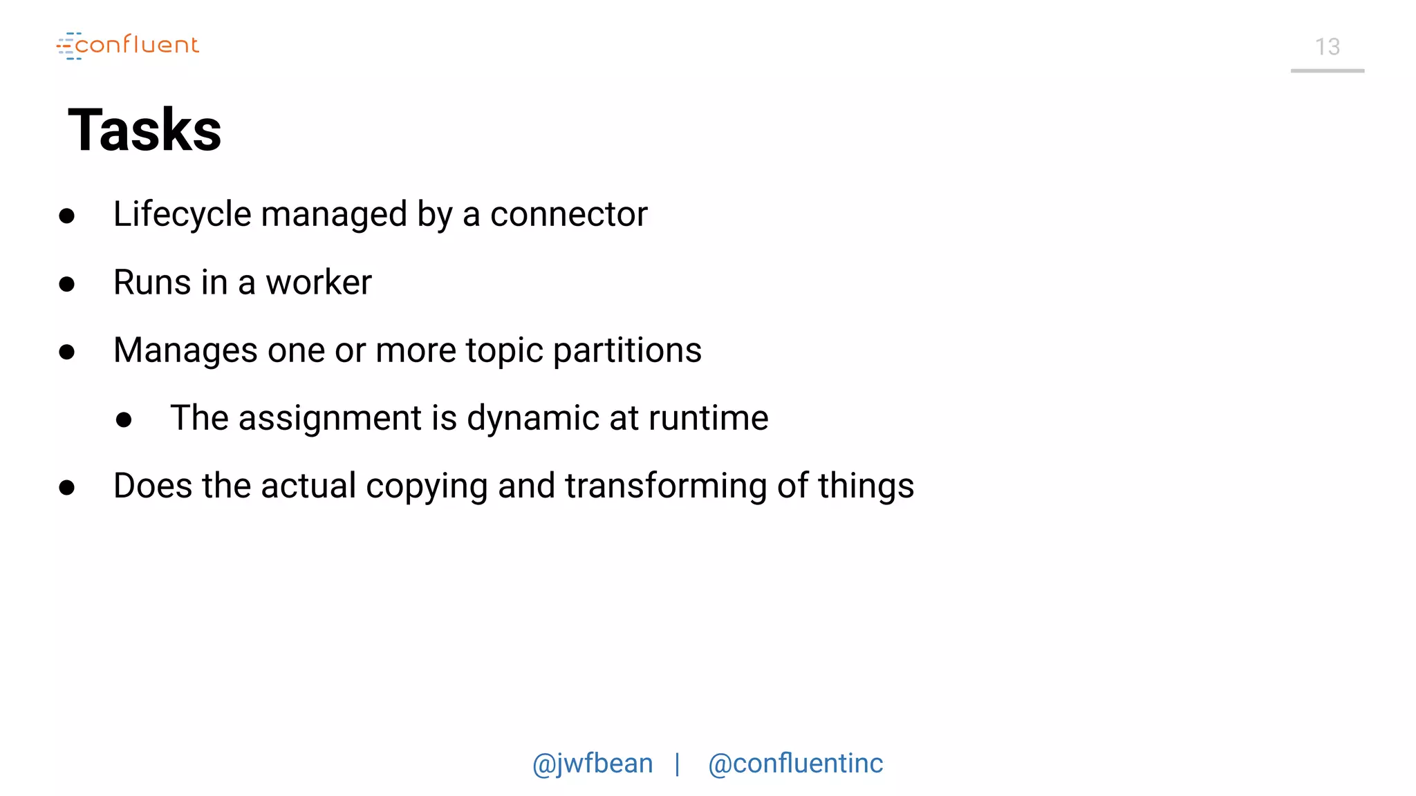 @jwfbean | @conﬂuentinc
13
Tasks
● Lifecycle managed by a connector
● Runs in a worker
● Manages one or more topic partitions
● The assignment is dynamic at runtime
● Does the actual copying and transforming of things
 