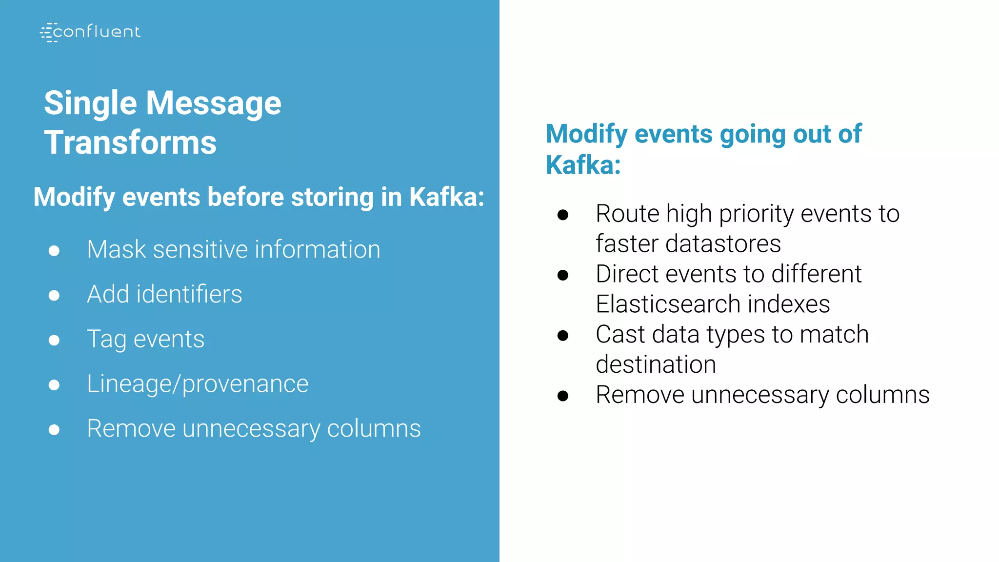 Single Message
Transforms
● Mask sensitive information
● Add identiﬁers
● Tag events
● Lineage/provenance
● Remove unnecessary columns
● Route high priority events to
faster datastores
● Direct events to different
Elasticsearch indexes
● Cast data types to match
destination
● Remove unnecessary columns
Modify events before storing in Kafka:
Modify events going out of
Kafka:
 