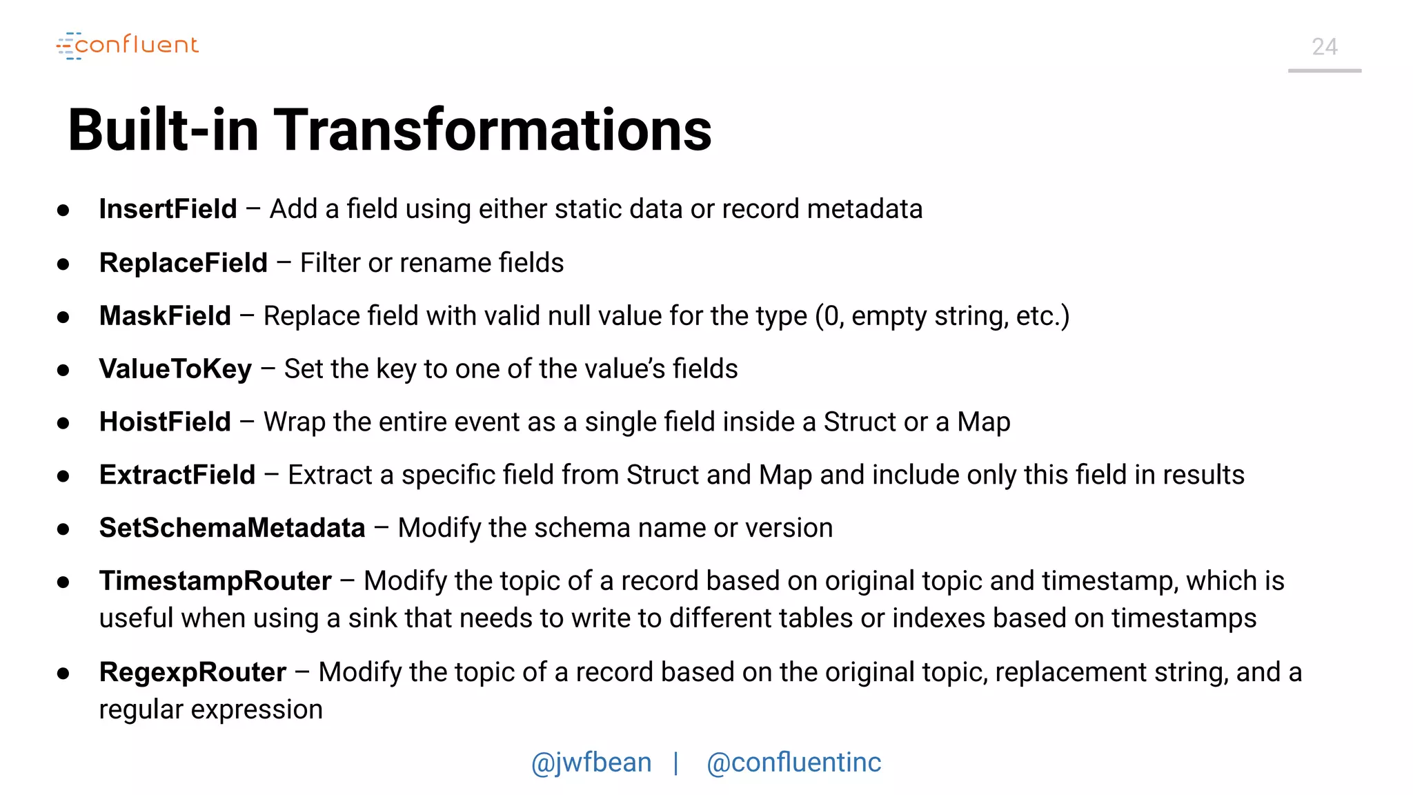@jwfbean | @conﬂuentinc
24
Built-in Transformations
● InsertField – Add a ﬁeld using either static data or record metadata
● ReplaceField – Filter or rename ﬁelds
● MaskField – Replace ﬁeld with valid null value for the type (0, empty string, etc.)
● ValueToKey – Set the key to one of the value’s ﬁelds
● HoistField – Wrap the entire event as a single ﬁeld inside a Struct or a Map
● ExtractField – Extract a speciﬁc ﬁeld from Struct and Map and include only this ﬁeld in results
● SetSchemaMetadata – Modify the schema name or version
● TimestampRouter – Modify the topic of a record based on original topic and timestamp, which is
useful when using a sink that needs to write to different tables or indexes based on timestamps
● RegexpRouter – Modify the topic of a record based on the original topic, replacement string, and a
regular expression
 