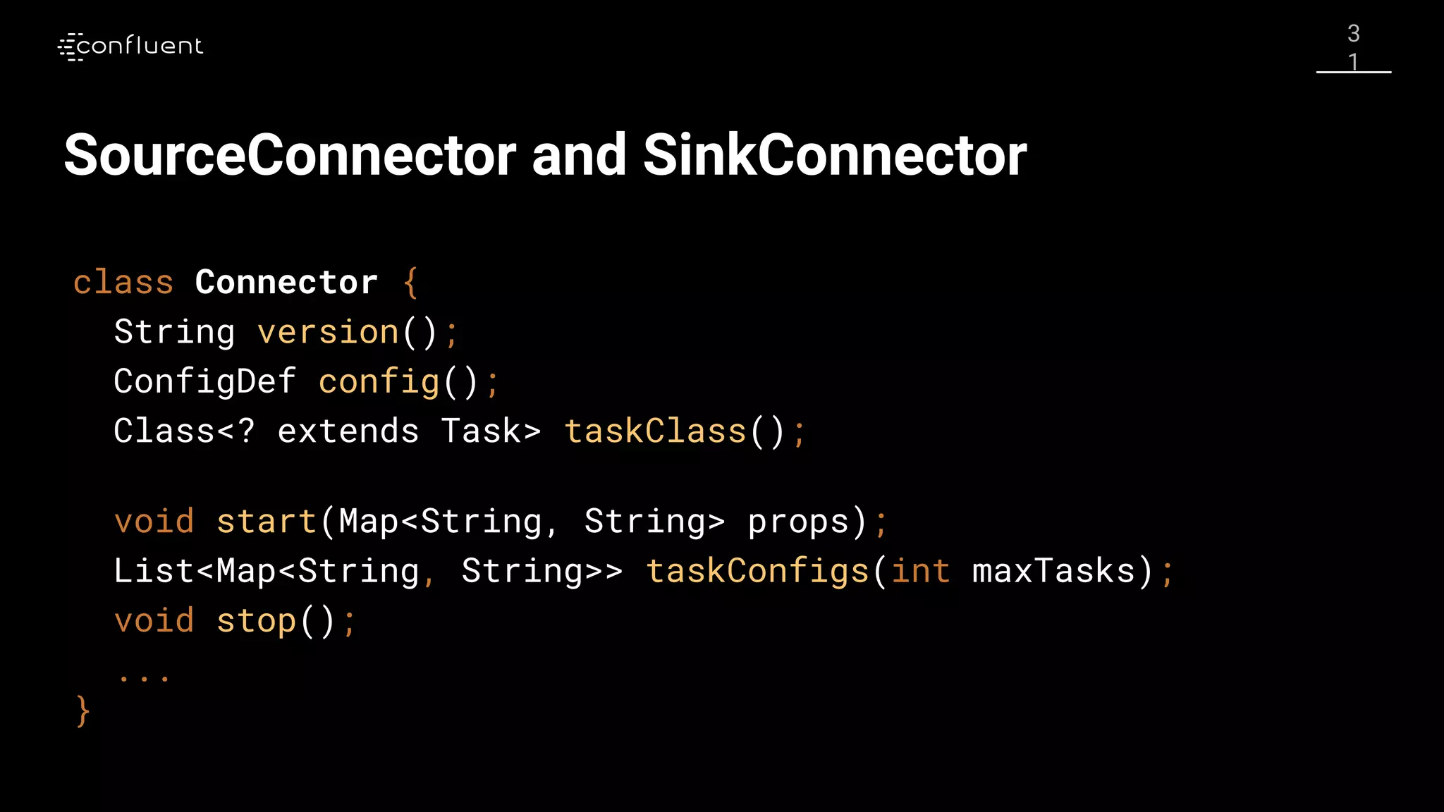 3
1
SourceConnector and SinkConnector
class Connector {
String version();
ConfigDef config();
Class<? extends Task> taskClass();
void start(Map<String, String> props);
List<Map<String, String>> taskConfigs(int maxTasks);
void stop();
...
}
 