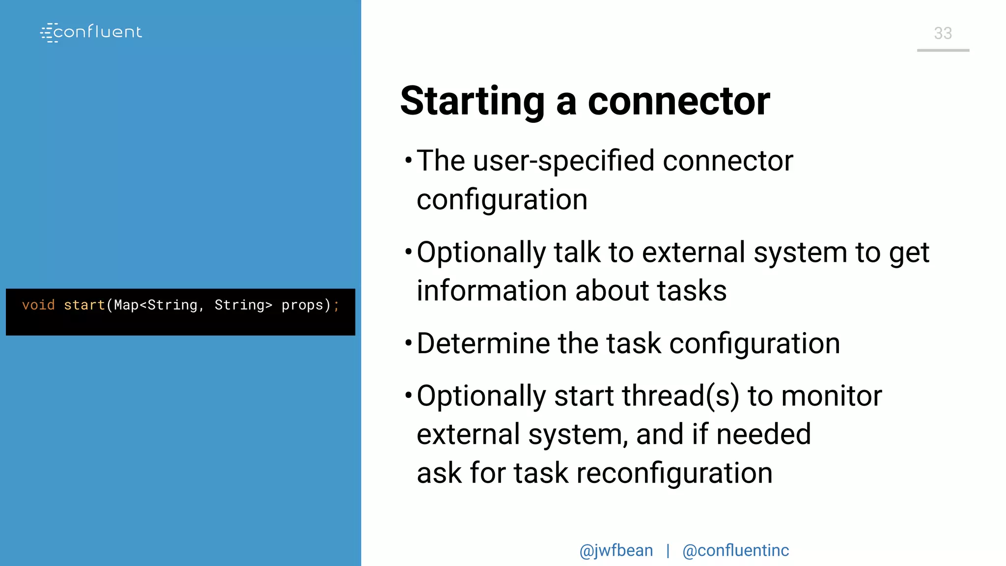 @jwfbean | @conﬂuentinc
33
Starting a connector
void start(Map<String, String> props);
•The user-speciﬁed connector
conﬁguration
•Optionally talk to external system to get
information about tasks
•Determine the task conﬁguration
•Optionally start thread(s) to monitor
external system, and if needed
ask for task reconﬁguration
 