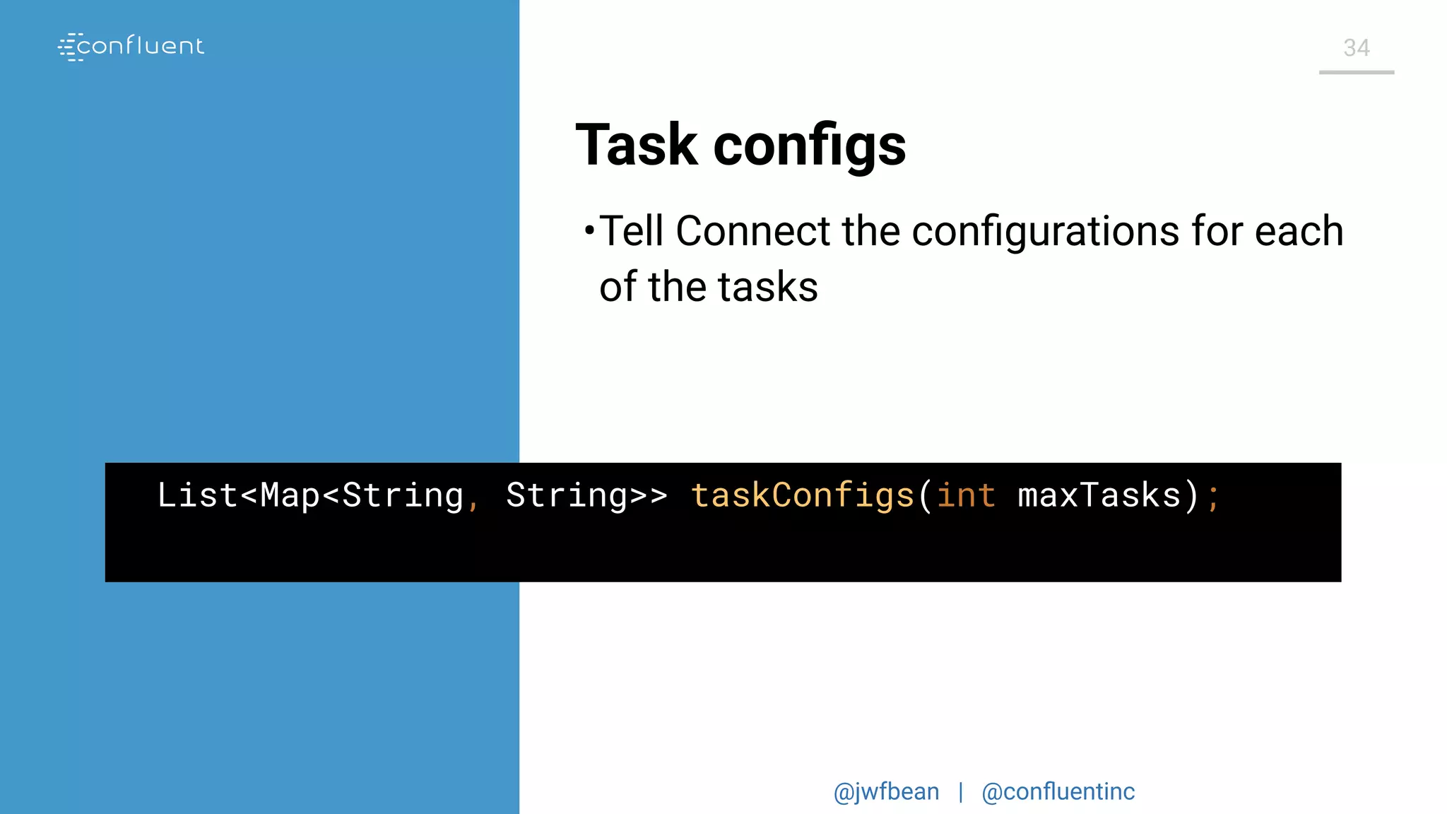 @jwfbean | @conﬂuentinc
34
Task conﬁgs
List<Map<String, String>> taskConfigs(int maxTasks);
•Tell Connect the conﬁgurations for each
of the tasks
 