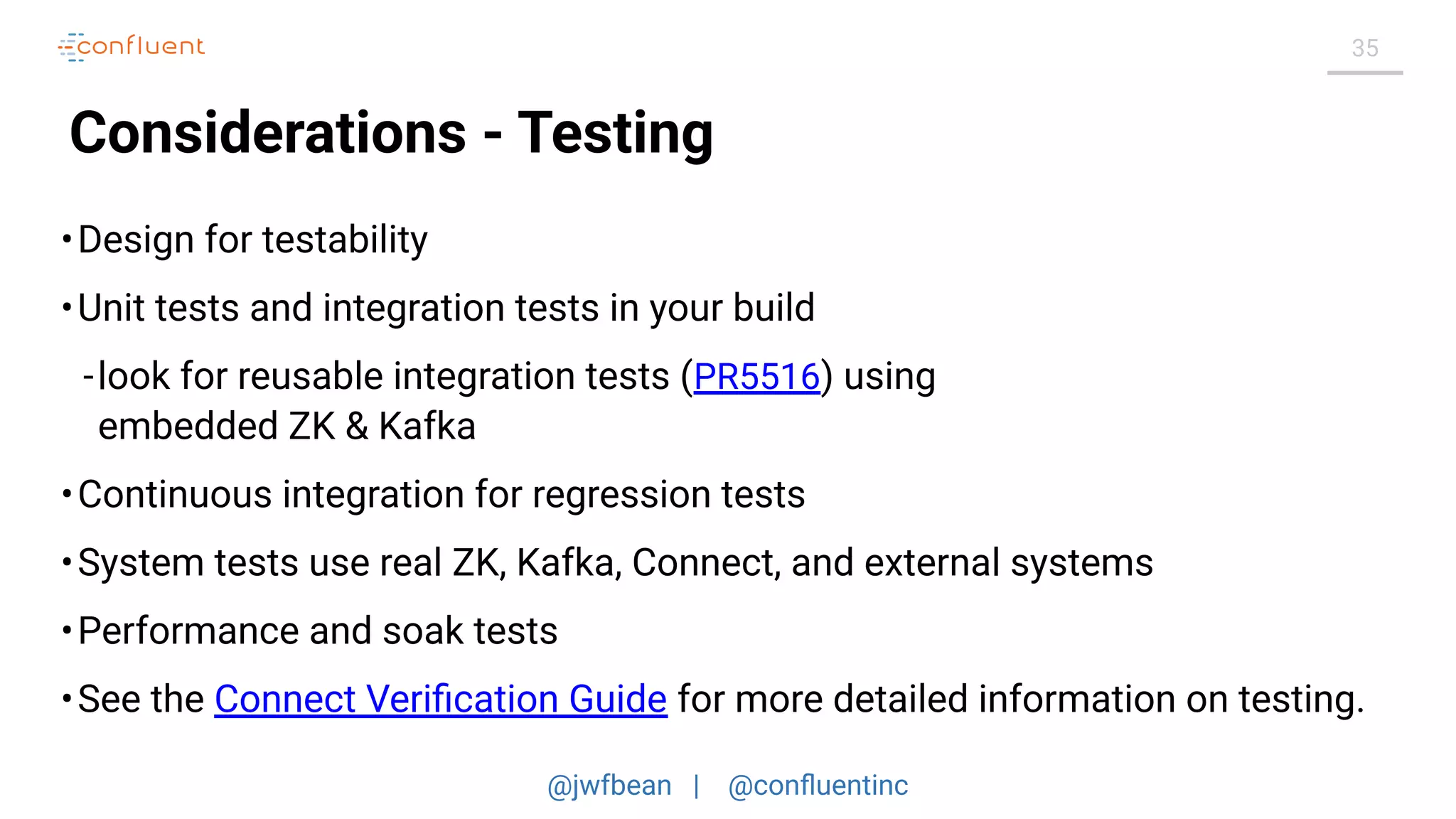 @jwfbean | @conﬂuentinc
35
Considerations - Testing
•Design for testability
•Unit tests and integration tests in your build
-look for reusable integration tests (PR5516) using
embedded ZK & Kafka
•Continuous integration for regression tests
•System tests use real ZK, Kafka, Connect, and external systems
•Performance and soak tests
•See the Connect Veriﬁcation Guide for more detailed information on testing.
 
