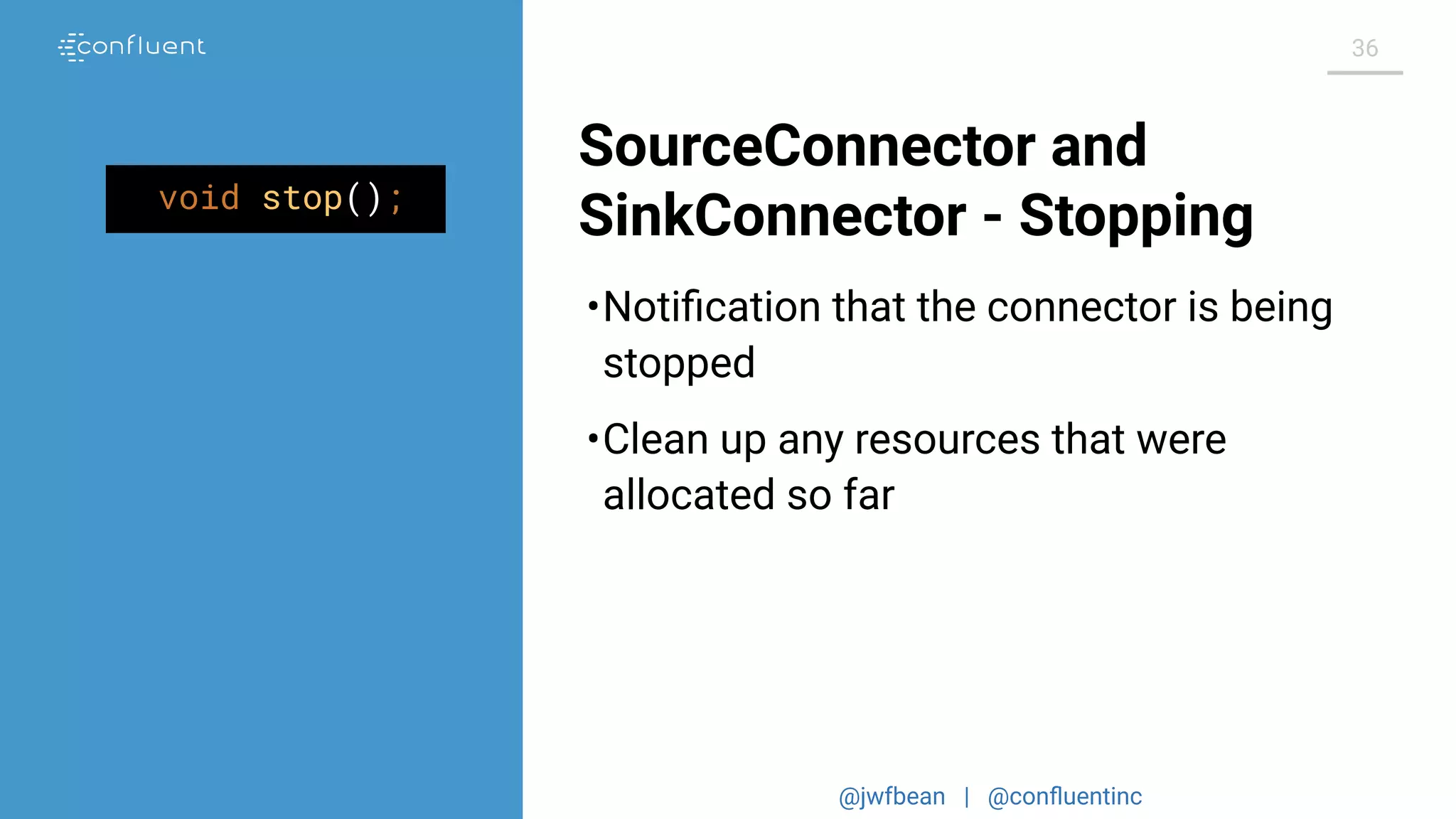 @jwfbean | @conﬂuentinc
36
SourceConnector and
SinkConnector - Stoppingvoid stop();
•Notiﬁcation that the connector is being
stopped
•Clean up any resources that were
allocated so far
 