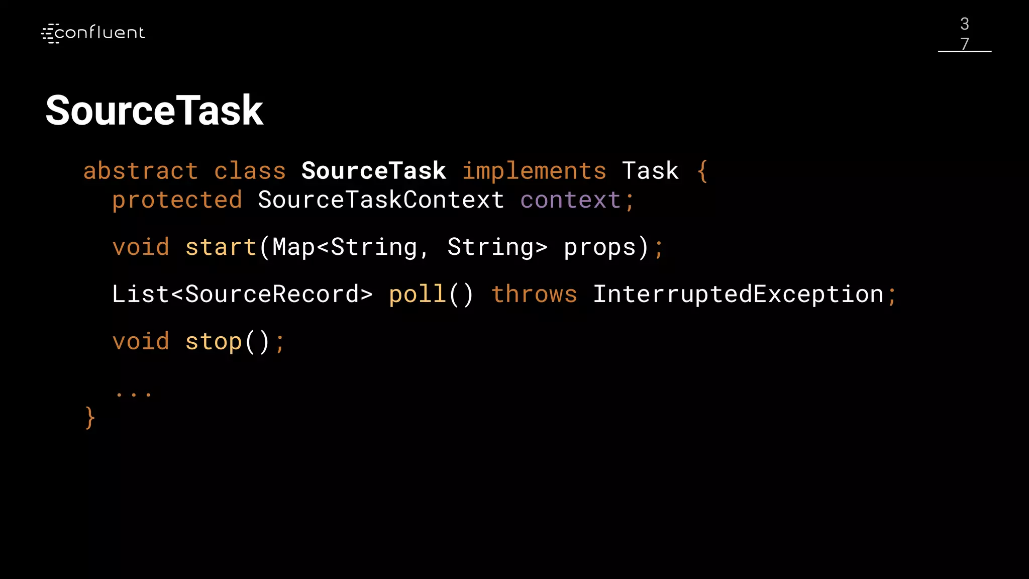 3
7
SourceTask
abstract class SourceTask implements Task {
protected SourceTaskContext context;
void start(Map<String, String> props);
List<SourceRecord> poll() throws InterruptedException;
void stop();
...
}
 